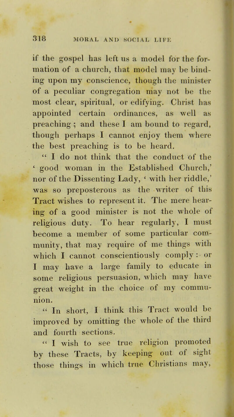 if the gospel has left us a model for the for- mation of a church, that model may be bind- ing upon my conscience, though the minister of a peculiar congregation may not be the most clear, spiritual, or edifying. Christ has appointed certain ordinances, as well as preaching ; and these I am bound to regard, though perhaps I cannot enjoy them where the best preaching is to be heard.  I do not think that the conduct of the ' good woman in the Established Church,' nor of the Dissenting Lady, * with her riddle,' was so preposterous as the writer of this Tract wishes to represent it. The mere hear- ing of a good minister is not the whole of religious duty. To hear regularly, I must become a member of some particular com- munity, that may require of me things with which I cannot conscientiously comply : or I may have a large family to educate in some religious persuasion, which may have great weight in the choice of my commu- nion.  In short, I think this Tract would be improved by omitting the whole of the third and fourth sections.  I wish to see true religion promoted by these Tracts, by keeping out of sight those things in which true Christians may.