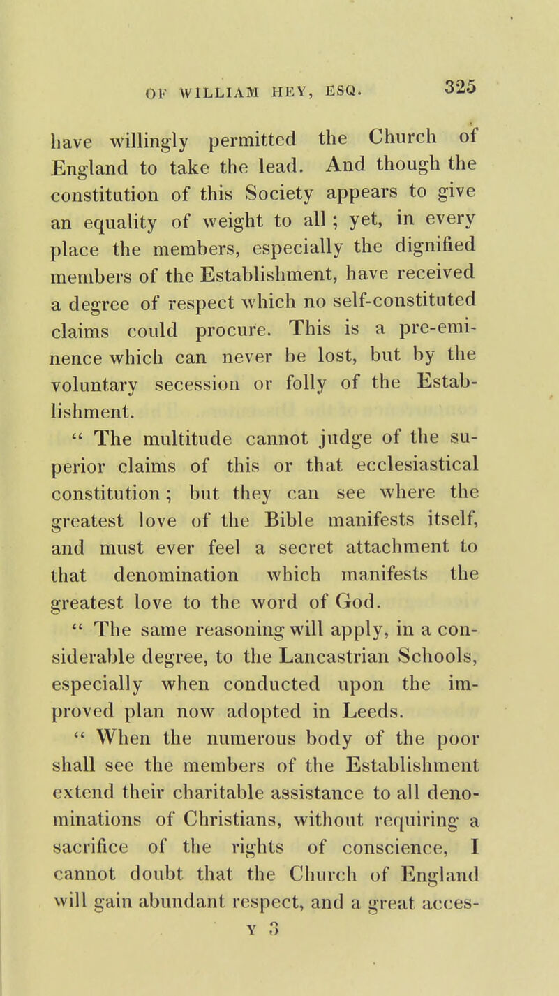 have willingly permitted the Church of England to take the lead. And though the constitution of this Society appears to give an equality of weight to all; yet, in every place the members, especially the dignified members of the Establishment, have received a degree of respect which no self-constituted claims could procure. This is a pre-emi- nence which can never be lost, but by the voluntary secession or folly of the Estab- lishment.  The multitude cannot judge of the su- perior claims of this or that ecclesiastical constitution; but they can see where the greatest love of the Bible manifests itself, and must ever feel a secret attachment to that denomination which manifests the greatest love to the word of God. *' The same reasoning will apply, in a con- siderable degree, to the Lancastrian Schools, especially when conducted upon the im- proved plan now adopted in Leeds. When the numerous body of the poor shall see the members of the Establishment extend their charitable assistance to all deno- minations of Christians, without reciuiring a sacrifice of the rights of conscience, I cannot doubt that the Church of England will gain abundant respect, and a great acces-