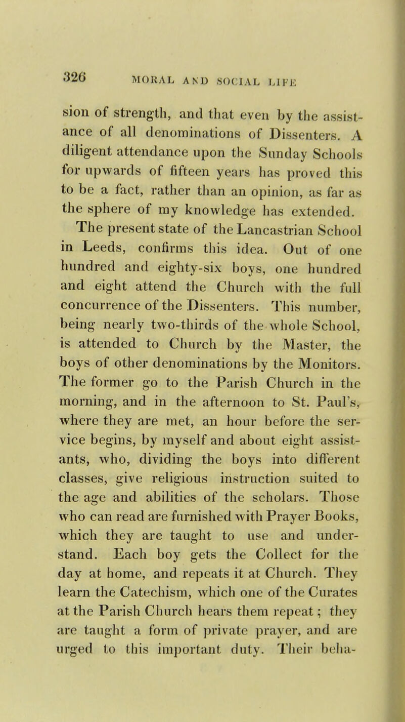 sion of strength, and that even by the assist- ance of all denominations of Dissenters. A diligent attendance upon the Sunday Schools for upwards of fifteen years has proved this to be a fact, rather than an opinion, as far as the sphere of ray knowledge has extended. The present state of the Lancastrian School in Leeds, confirms this idea. Out of one hundred and eighty-six boys, one hundred and eight attend the Church with the full concurrence of the Dissenters. This number, being nearly two-thirds of the whole School, is attended to Church by the Master, the boys of other denominations by the Monitors. The former go to the Parish Church in the morning, and in the afternoon to St. Paul's, where they are met, an hour before the ser- vice begins, by myself and about eight assist- ants, who, dividing the boys into different classes, give religious instruction suited to the age and abilities of the scholars. Those who can read are furnished with Prayer Books, which they are taught to use and under- stand. Each boy gets the Collect for the day at home, and repeats it at Church. They learn the Catechism, which one of the Curates at the Parish Church hears them i-epeat; they are taught a form of private prayer, and are urged to this important duty. Tiieir beha-