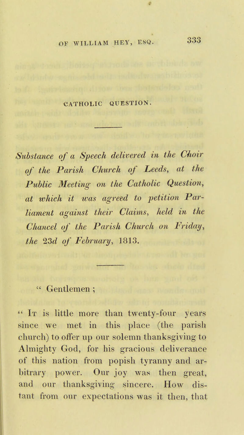 CATHOLIC QUESTION. Substance of a Speech delivered in the Choir of the Parish Church of Leeds, at the Public Meeting on the Catholic Question, at which it tvas agreed to petition Par- liament against their Claims, held in the Chancel of the Parish Church on Friday, the 23d of February, 1813.  Gentlemen; It is little more than twenty-four years since we met in this place (the parish church) to offer up our solemn thanksgiving to Almighty God, for his gracious deliverance of this nation from popish tyranny and ar- bitrary power. Our joy was then great, and our thanksgiving sincere. How dis- tant from our expectations was it then, that