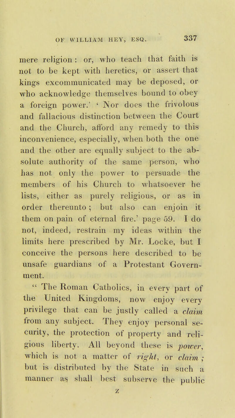 mere religion: or, who teach that faith is not to be kept with heretics, or assert that kings excommunicated may be deposed, or who acknowledge themselves bound to obey a foreign power.' ' Nor does the frivolous and fallacious distinction between the Court and the Church, afford any remedy to this inconvenience, especially, when both the one and the other are equally subject to the ab- solute authority of the same person, who has not only the power to persuade the members of his Church to whatsoever he lists, either as purely religious, or as in order thereunto; but also can enjoin it them on pain of eternal fire.' page 59. I do not, indeed, restrain my ideas within the limits here prescribed by Mr. Locke, but I conceive the persons here described to be unsafe guardians of a Protestant Govern- ment.  The Roman Catholics, in every part of the United Kingdoms, now enjoy every privilege that can be justly called a claim from any subject. They enjoy personal se- curity, the protection of property and reli- gious liberty. All beyond these is poiver, which is not a matter of right, or claim ; but is distributed by the State in such a manner af^ shall best subserve the public z