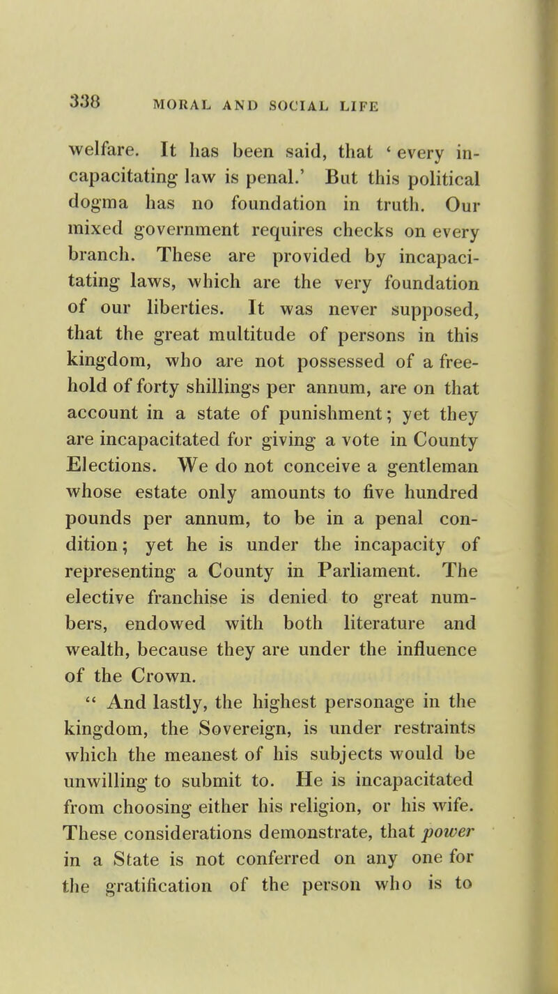 welfare. It has been said, that ' every in- capacitating law is penal.' But this political dogma has no foundation in truth. Our mixed government requires checks on every branch. These are provided by incapaci- tating laws, which are the very foundation of our liberties. It was never supposed, that the great multitude of persons in this kingdom, who are not possessed of a free- hold of forty shillings per annum, are on that account in a state of punishment; yet they are incapacitated for giving a vote in County Elections. We do not conceive a gentleman whose estate only amounts to five hundred pounds per annum, to be in a penal con- dition ; yet he is under the incapacity of representing a County in Parliament. The elective franchise is denied to great num- bers, endowed with both literature and wealth, because they are under the influence of the Crown.  And lastly, the highest personage in the kingdom, the Sovereign, is under restraints which the meanest of his subjects would be unwilling to submit to. He is incapacitated from choosing either his religion, or his wife. These considerations demonstrate, that power in a State is not conferred on any one for the gratification of the person who is to