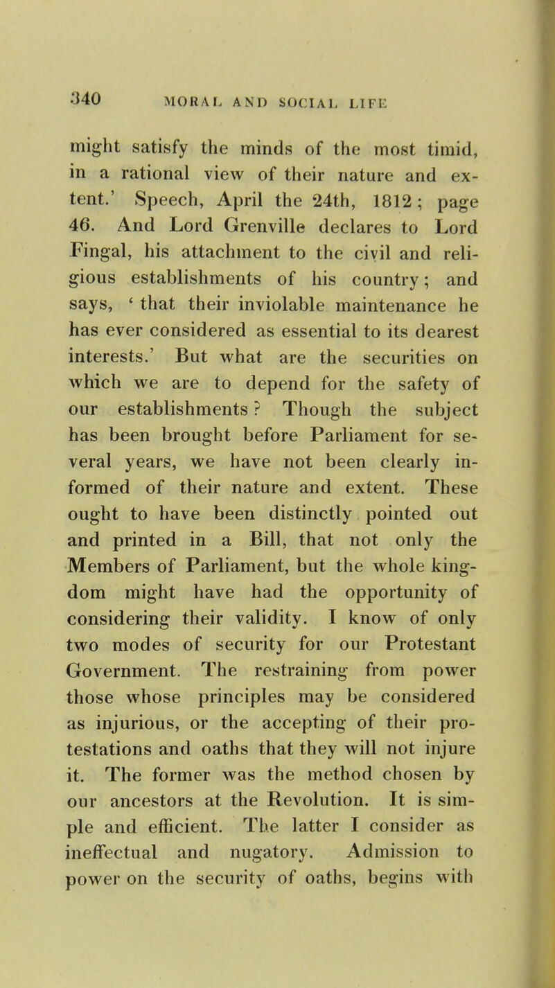 miglit satisfy the minds of the most timid, in a rational view of their nature and ex- tent.' Speech, April the 24th, 1812; page 46. And Lord Grenville declares to Lord Fingal, his attachment to the civil and reli- gious establishments of his country; and says, ' that their inviolable maintenance he has ever considered as essential to its dearest interests.' But what are the securities on which we are to depend for the safety of our establishments ? Though the subject has been brought before Parliament for se- veral years, we have not been clearly in- formed of their nature and extent. These ought to have been distinctly pointed out and printed in a Bill, that not only the Members of Parliament, but the whole king- dom might have had the opportunity of considering their validity. I know of only two modes of security for our Protestant Government. The restraining from power those whose principles may be considered as injurious, or the accepting of their pro- testations and oaths that they will not injure it. The former was the method chosen by our ancestors at the Revolution. It is sim- ple and efficient. The latter I consider as ineffectual and nugatory. Admission to power on the security of oaths, begins with