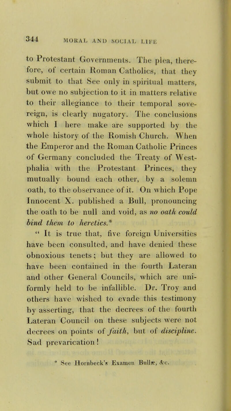 to Protestant Governments. Tlie plea, there- fore, of certain Roman Catholics, that they submit to that See only in spiritual matters, but owe no subjection to it in matters relative to their allegiance to their temporal sove- reign, is clearly nugatory. The conclusions which I here make are supported by the whole history of the Romish Church. When the Emperor and the Roman Catholic Princes of Germany concluded the Treaty of West- phalia with the Protestant Princes, they mutually bound each other, by a solemn oath, to the observance of it. On which Pope Innocent X. published a Bull, pronouncing the oath to be null and void, as no oath could bind them to heretics* *' It is true that, five foreign Universities have been consulted, and have denied these obnoxious tenets; but they are allowed to have been contained in the fourth Lateran and other General Councils, which are uni- formly held to be infallible. Dr. Troy and others have wished to evade this testimony by asserting, that the decrees of the fourth Lateran Council on these subjects were not decrees on points of faith, but of discipline. Sad prevarication! * See Hornbeck's Examen BuUre, Arc.