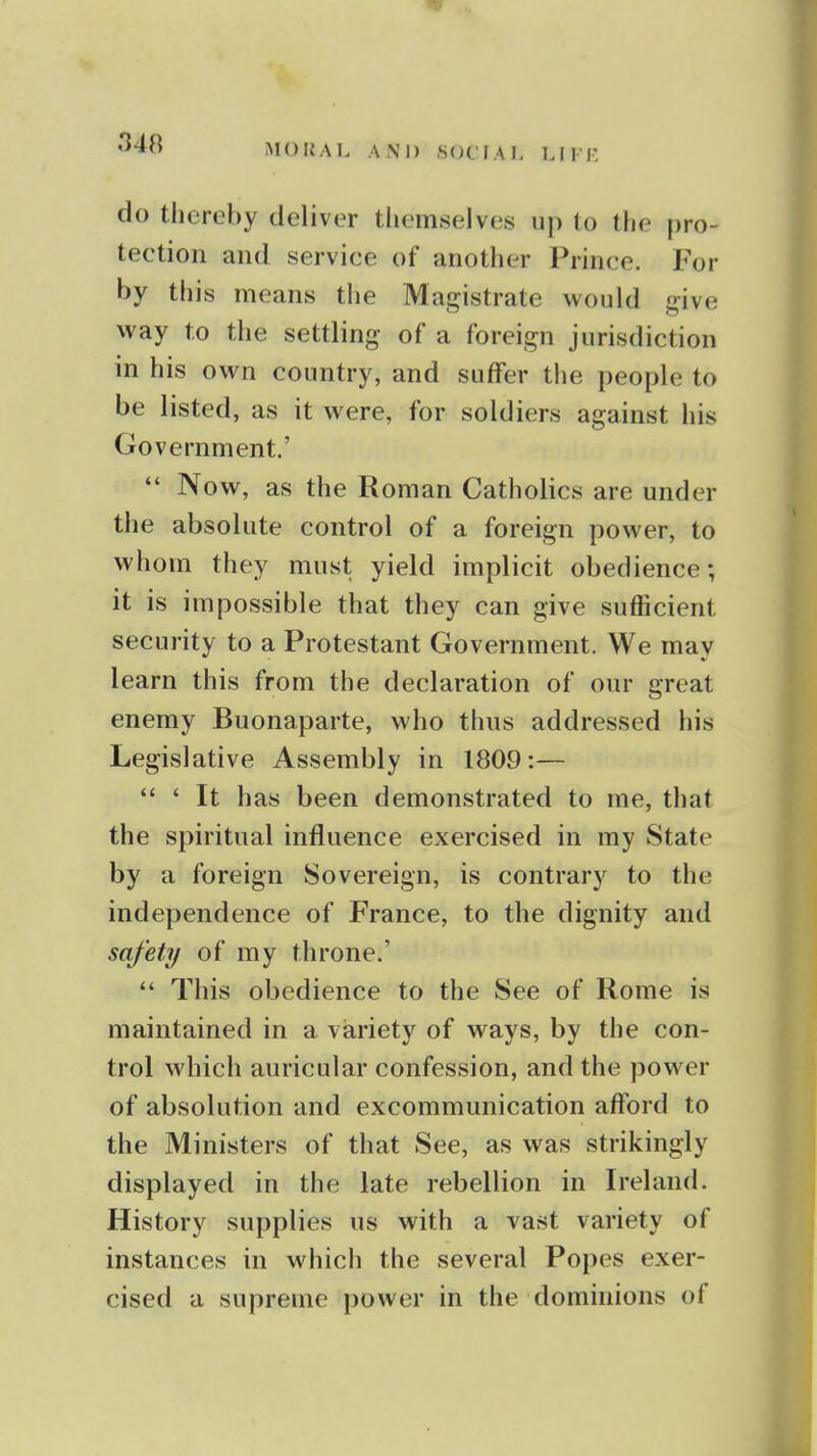 340 do thereby deliver themselves up to the pro- tection and service of another Prince. For by this means the Magistrate would give way to the settling of a foreign jurisdiction in his own country, and suffer the people to be listed, as it were, for soldiers against his Government.'  Now, as the Roman Catholics are under the absolute control of a foreign power, to whom they must yield implicit obedience; it is impossible that they can give sufficient security to a Protestant Government. We may learn this from the declaration of our great enemy Buonaparte, who thus addressed his Legislative Assembly in 1809:—  ' It has been demonstrated to me, that the spiritual influence exercised in my State by a foreign Sovereign, is contrary to the independence of France, to the dignity and safety of my throne.'  This obedience to the See of Rome is maintained in a variety of ways, by the con- trol which auricular confession, and the power of absolution and excommunication afford to the Ministers of that See, as was strikingly displayed in the late rebellion in Ireland. History supplies us with a vast variety of instances in which the several Popes exer- cised a supreme power in the dominions of