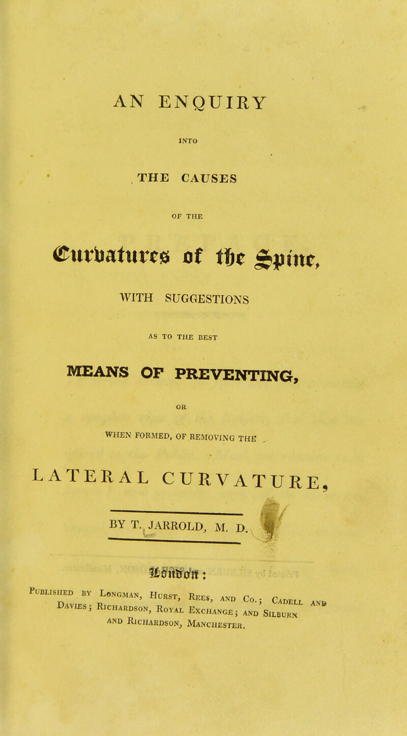 AN ENQUIRY INTO .THE CAUSES OF THE <i^tttbattirc0 of tu ^pim, WITH SUGGESTIONS AS TO THE BEST MEANS OP PREVENTING, OR WHEN FORMED, OF REMOVING THE LATERAL CURVATURE,  ^ BY T.^JARROLD, M. D. Published by Longman, Hcrst, Rees, and Co • Cadet, . DAV.ES. RICHAHDSON, RoVA. ExcJaNOE, Z'S^Zl. ^ AND RICHARDSON;, MANCHESTER.