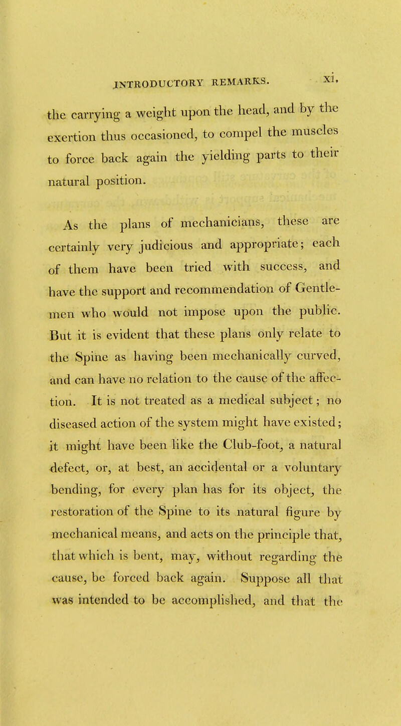 the carrying a weight upon the head, and by the exertion thus occasioned, to compel the muscles to force back again the yielding parts to their natural position. As the plans of mechanicians, these are certainly very judicious and appropriate; each of them have been tried with success, and have the support and recommendation of Gentle- men who would not impose upon the public. But it is evident that these plans only relate to the Spine as having been mechanically curved, and can have no relation to the cause of the alfec- tion. It is not treated as a medical subject; no diseased action of the system might have existed; it might have been like the Club-foot, a natural defect, or, at best, an accidental or a voluntary bending, for every plan has for its object, the restoration of the Spine to its natural figure by mechanical means, and acts on the principle that, that which is bent, may, without regarding the cause, be forced back again. Suppose all that was intended to be accomplished, and tliat the