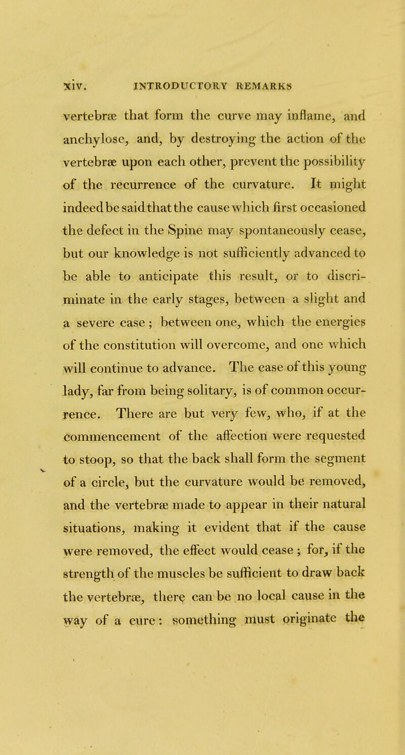 vertebrae that form the curve may inflame, and anehylose, and, by destroying the action of the vertebrae upon each other, prevent the possibihty of the recurrence of the curvature. It might indeed be said that the cause which first occasioned the defect in the Spine may spontaneously cease, but our knowledge is not sufficiently advanced to be able to anticipate this result, or to discri- minate in the early stages, between a slight and a severe case ; between one, which the energies of the constitution will overcome, and one which will continue to advance. The case of this young lady, far from being solitary, is of common occur- rence. There are but very few, who, if at the commencement of the alfection were requested to stoop, so that the back shall form the segment of a circle, but the curvature would be removed, and the vertebrae made to appear in their natural situations, making it evident that if the cause were removed, the effect would cease ; for, if the strength of the muscles be sufficient to draw back the vertebr£E, there can be no local cause in the way of a cure: something must originate tli^