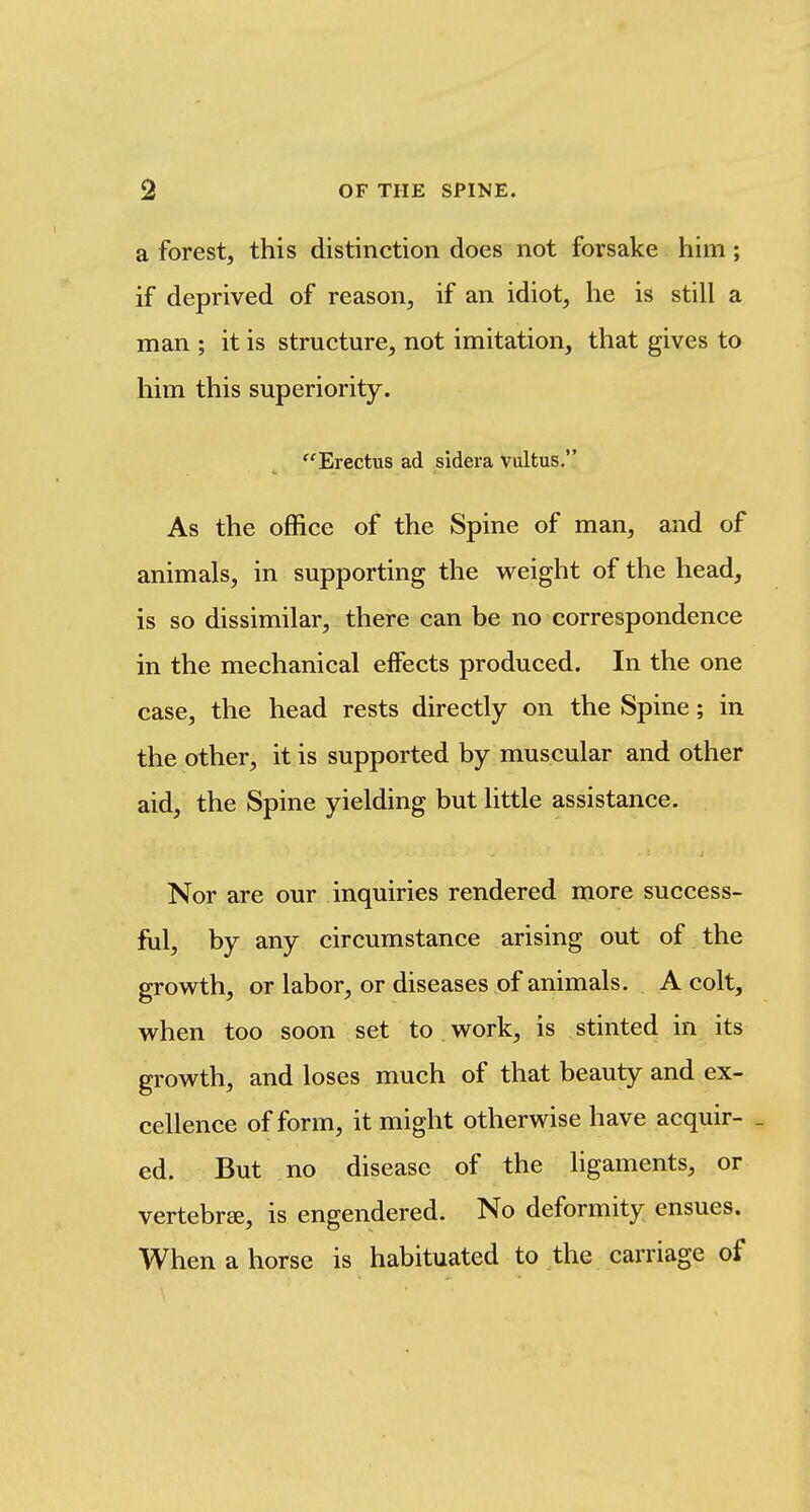 a forest, this distinction does not forsake him; if deprived of reason, if an idiot, he is still a man ; it is structure, not imitation, that gives to him this superiority. ''Erectus ad sidera vultus, As the office of the Spine of man, and of animals, in supporting the weight of the head, is so dissimilar, there can be no correspondence in the mechanical effects produced. In the one case, the head rests directly on the Spine; in the other, it is supported by muscular and other aid, the Spine yielding but little assistance. Nor are our inquiries rendered more success- fill, by any circumstance arising out of the growth, or labor, or diseases of animals. A colt, when too soon set to work, is stinted in its growth, and loses much of that beauty and ex- cellence of form, it might otherwise have acquir- _ ed. But no disease of the ligaments, or vertebrae, is engendered. No deformity ensues. When a horse is habituated to the carriage of