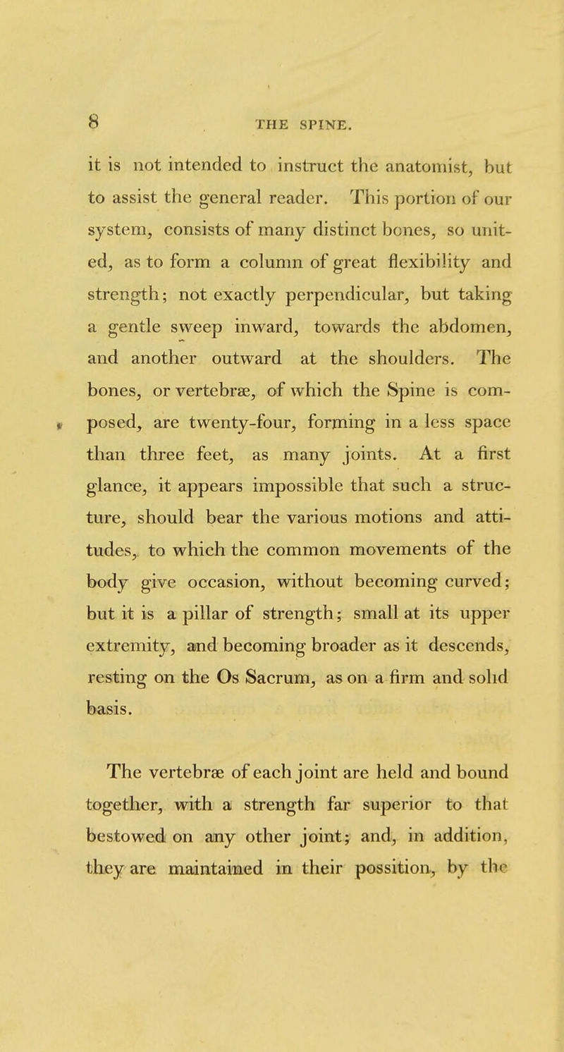 it is not intended to instruct the anatomist, but to assist the general reader. This portion of our system, consists of many distinct bones, so unit- ed, as to form a column of great flexibility and strength; not exactly perpendicular, but taking a gentle sweep inward, towards the abdomen, and another outward at the shoulders. The bones, or vertebrae, of which the Spine is com- » posed, are twenty-four, forming in a less space than three feet, as many joints. At a first glance, it appears impossible that such a struc- ture, should bear the various motions and atti- tudes, to which the common movements of the body give occasion, without becoming curved; but it is a pillar of strength; small at its upper extremity, and becoming broader as it descends, resting on the Os Sacrum, as on a firm and solid basis. The vertebrae of each joint are held and bound together, with a strength far superior to that bestowed on any other joint; and, in addition, thjey are maintained in their possition, by the