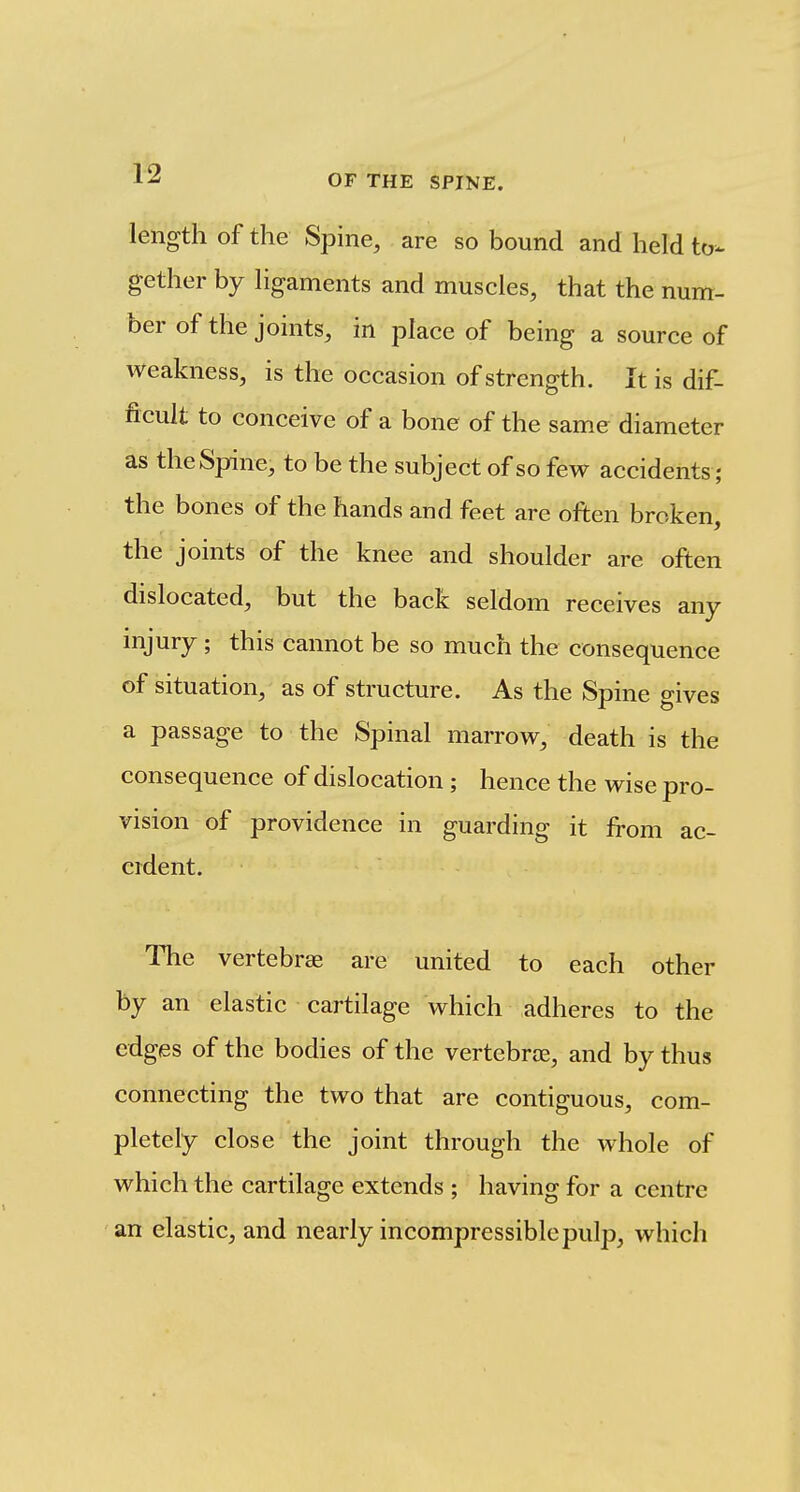 length of the Spine, are so bound and held to- gether by ligaments and muscles, that the num- ber of the joints, in place of being a source of weakness, is the occasion of strength. It is dif- ficult to conceive of a bone of the same diameter as the Spine, to be the subject of so few accidents; the bones of the hands and feet are often broken, the'joints of the knee and shoulder are often dislocated, but the back seldom receives any injury ; this cannot be so much the consequence of situation, as of structure. As the Spine gives a passage to the Spinal marrovs^, death is the consequence of dislocation ; hence the wise pro- vision of providence in guarding it from ac- cident. The vertebrae are united to each other by an elastic cartilage which adheres to the edges of the bodies of the vertebrae, and by thus connecting the two that are contiguous, com- pletely close the joint through the whole of which the cartilage extends ; having for a centre an elastic, and nearly incompressible pulp, which