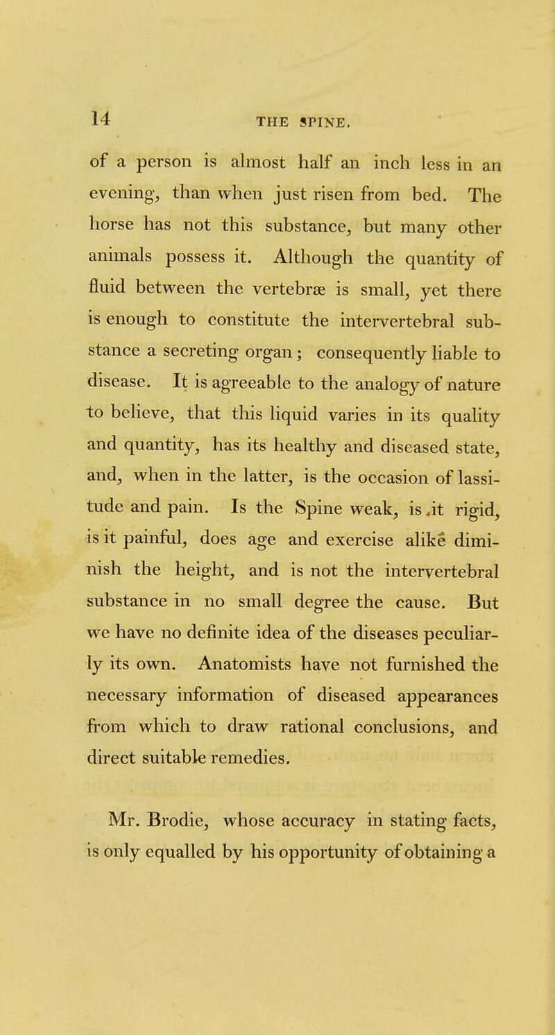 of a person is almost half an inch less in an evening, than when just risen from bed. The horse has not this substance, but many other animals possess it. Although the quantity of fluid between the vertebrae is small, yet there is enough to constitute the intervertebral sub- stance a secreting organ; consequently liable to disease. It is agreeable to the analogy of nature to believe, that this liquid varies in its quality and quantity, has its healthy and diseased state, and, when in the latter, is the occasion of lassi- tude and pain. Is the Spine weak, is at rigid, is it painful, does age and exercise alike dimi- nish the height, and is not the intervertebral substance in no small degree the cause. But we have no definite idea of the diseases peculiar- ly its own. Anatomists have not furnished the necessary information of diseased appearances from which to draw rational conclusions, and direct suitable remedies. Mr. Brodie, whose accuracy in stating facts, is only equalled by his opportunity of obtaining a