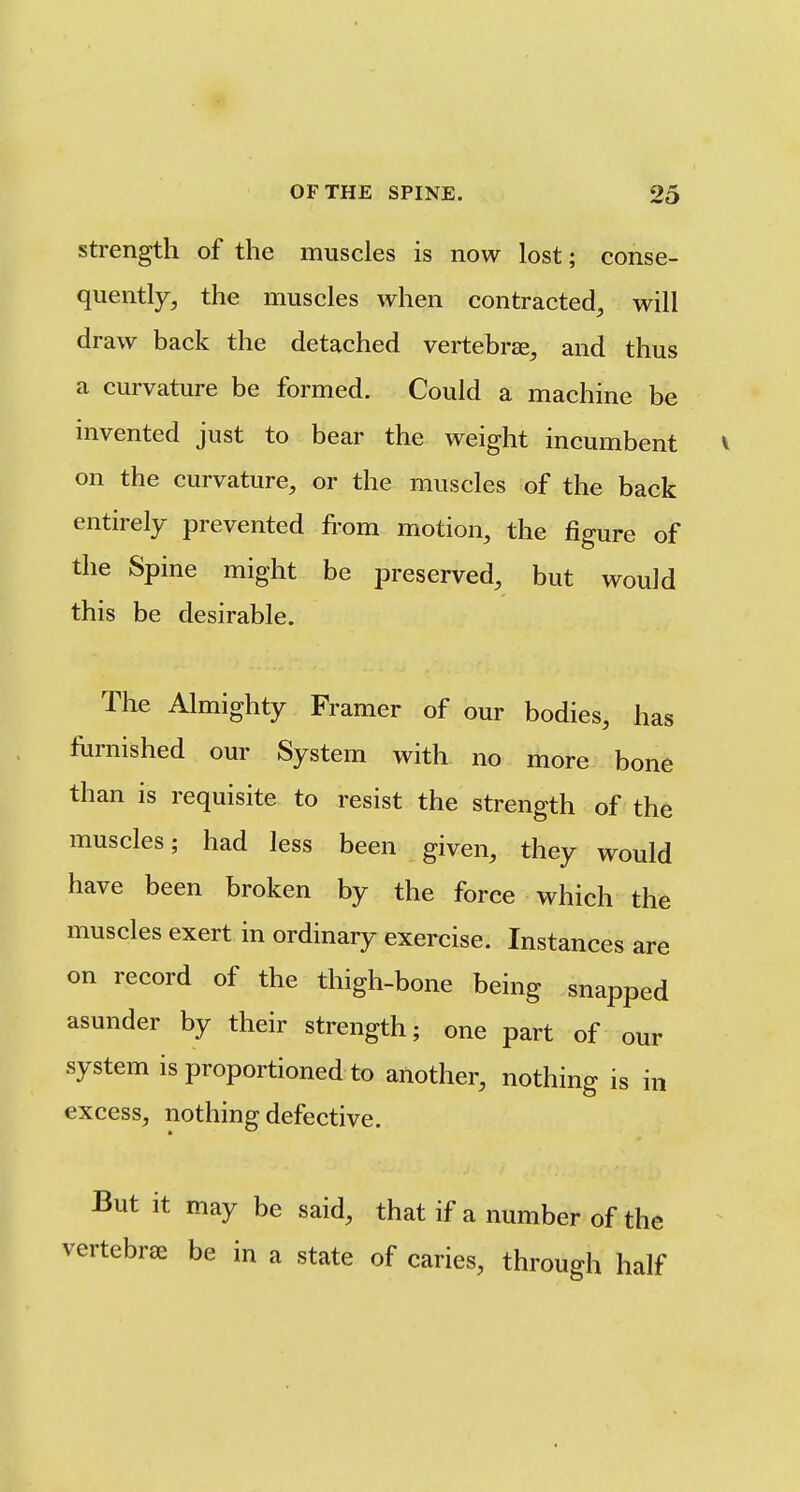 strength of the muscles is now lost; conse- quently, the muscles when contracted, will draw back the detached vertebra, and thus a curvature be formed. Could a machine be invented just to bear the weight incumbent on the curvature, or the muscles of the back entirely prevented from motion, the figure of the Spine might be preserved, but would this be desirable. The Almighty Framer of our bodies, has furnished our System with no more bone than is requisite to resist the strength of the muscles; had less been given, they would have been broken by the force which the muscles exert in ordinary exercise. Instances are on record of the thigh-bone being snapped asunder by their strength; one part of our system is proportioned to another, nothing is in excess, nothing defective. But it may be said, that if a number of the vertebrae be in a state of caries, through half