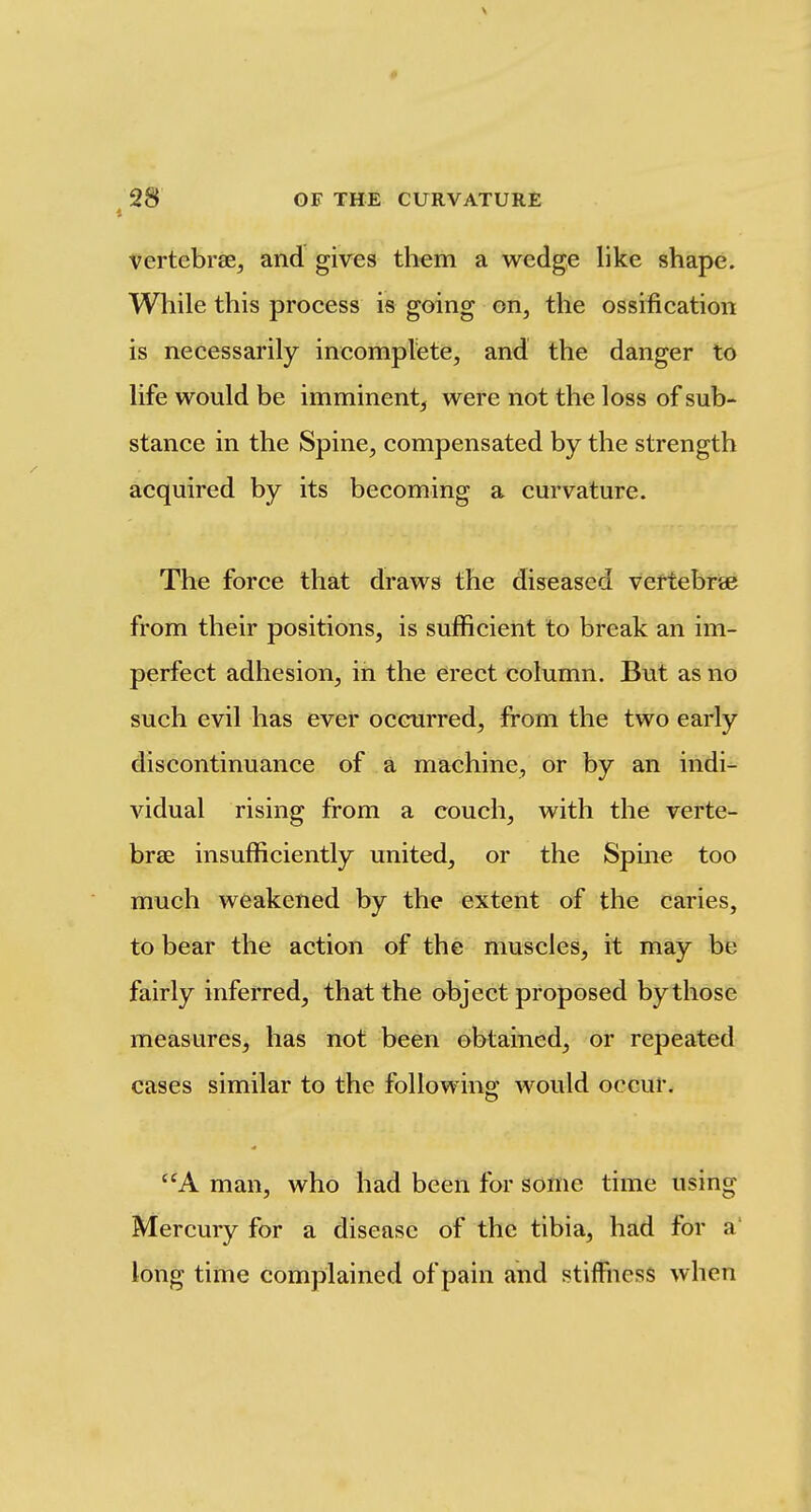 vertebrae, and gives them a wedge like shape. While this process is going on, the ossification is necessarily incomplete, and the danger to life would be imminent, were not the loss of sub- stance in the Spine, compensated by the strength acquired by its becoming a curvature. The force that draws the diseased vertebrse from their positions, is sufficient to break an im- perfect adhesion, in the erect column. But as no such evil has ever occurred, from the two early discontinuance of a machine, or by an indi- vidual rising from a couch, with the verte- brae insufficiently united, or the Spine too much weakened by the extent of the caries, to bear the action of the muscles, it may be fairly inferred, that the obj ect proposed by those measures, has not been obtained, or repeated cases similar to the followina- would occur. A man, who had been for some time using Mercury for a disease of the tibia, had for a' long time complained of pain and stiffiiess when
