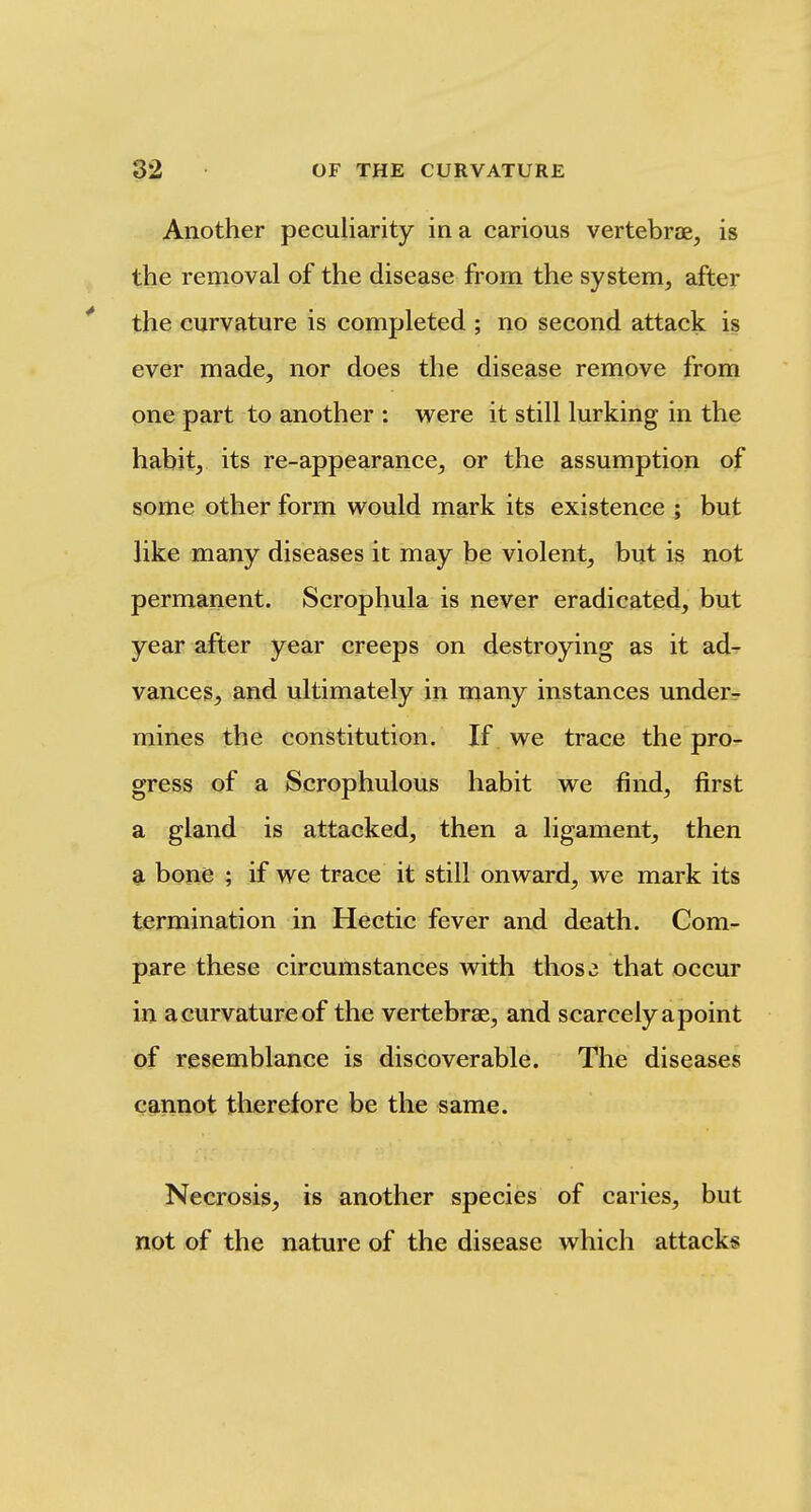 Another peculiarity in a carious vertebrae, is the removal of the disease from the system, after the curvature is completed ; no second attack is ever made, nor does the disease remove from one part to another : were it still lurking in the habit, its re-appearance, or the assumption of some other form would mark its existence ; but like many diseases it may be violent, but is not permanent. Scrophula is never eradicated, but year after year creeps on destroying as it ad^ vances, and ultimately in many instances under- mines the constitution. If we trace the pro- gress of a Scrophulous habit we find, first a gland is attacked, then a ligament, then a bone ; if we trace it still onward, we mark its termination in Hectic fever and death. Com- pare these circumstances with thos3 that occur in a curvature of the vertebrae, and scarcely apoint of resemblance is discoverable. The diseases cannot therefore be the same. Necrosis, is another species of caries, but not of the nature of the disease which attacks