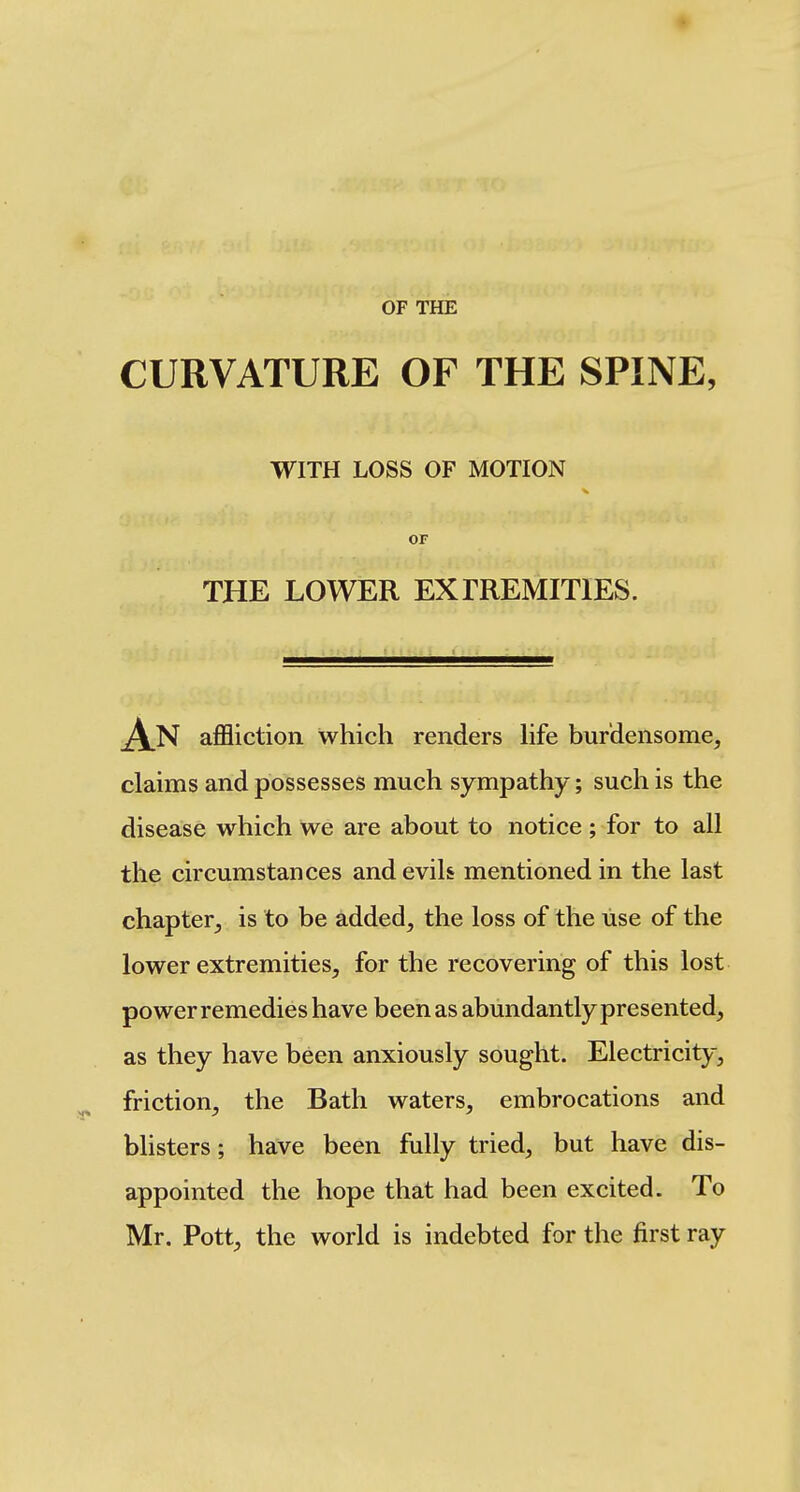 OF THE CURVATURE OF THE SPINE, WITH LOSS OF MOTION or THE LOWER EXIREMITIES. affliction which renders life burdensome, claims and possesses much sympathy; such is the disease which we are about to notice; for to all the circumstances andevik mentioned in the last chapter, is to be added, the loss of the use of the lower extremities, for the recovering of this lost power remedies have been as abundantly presented, as they have been anxiously sought. Electricity, friction, the Bath waters, embrocations and blisters; have been fully tried, but have dis- appointed the hope that had been excited. To Mr. Pott, the world is indebted for the first ray