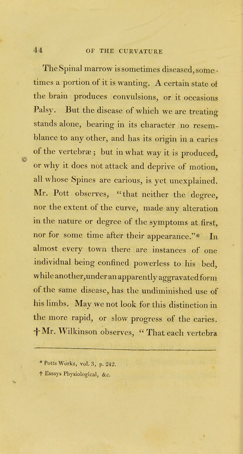 The Spinal marrow is sometimes diseased, some • times a portion of it is wanting. A certain state of the brain produces convulsions, or it occasions Palsy, But the disease of which we are treating stands alone, bearing in its character no resem- blance to any other, and has its origin in a caries of the vertebrae ; but in what way it is produced, or why it does not attack and deprive of motion, all whose Spines are carious, is yet unexplained. Mr. Pott observes, that neither the degree, nor the extent of the curve, made any alteration in the nature or degree of the symptoms at first, nor for some time after their appearance.* In almost every town there are instances of one individual being confined powerless to his bed, while another,under an apparently aggravated form of the same disease, has the undiminished use of his limbs. May we not look for this distinction in the more rapid, or slow progress of the caries. fMr. Wilkinson observes,  That each vertebra * Potts Works, vol. 3, p. 242. t Essays Physiological, &c.