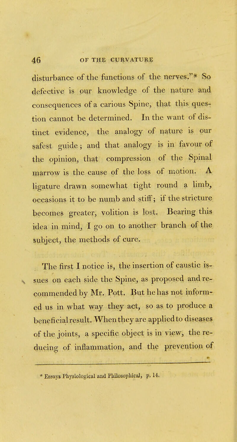 disturbance of the functions of the nerves.* So defective is our knowledge of the nature and consequences of a carious Spine, that this ques- tion cannot be determined. In the want of dis- tinct evidence, the analogy of nature is our safest guide; and that analogy is in favour of the opinion, that compression of the Spinal marrow is the cause of the loss of motion. A ligature drawn somewhat tight round a limb, occasions it to be numb and stiif; if the stricture becomes greater, volition is lost. Bearing this idea in mind, I go on to another branch of the isubject, the methods of cure. The first I notice is, the insertion of caustic is- sues on each side the Spine, as proposed and re- commended by Mr. Pott. But he has not inform- ed us in what way they act, so as to produce a beneficial result. When they are applied to diseases of the joints, a specific object is in view, the re- ducing of inflammation, and the prevention of * Essays Physiological and Philosophical, p. 14.