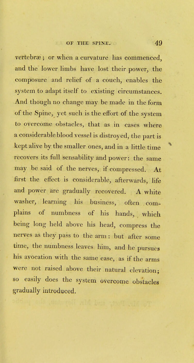 vertebrae ; or when a curvature has commeneedj and the lower limbs have lost their power^ the composure and relief of a couch, enables the system to adapt itself to existing circumstances. And though no change may be made in the form of the Spine, yet such is the effort of the system to overcome obstacles, that as in cases where a considerable blood vessel is distroyed, the part is kept alive by the smaller ones, and in a little time recovers its full sensability and power: the same may be said of the nerves, if compressed. At first the effect is considerable, afterwards, life and power are gradually recovered. A white washer, learning his business, often com- plains of numbness of his hands, which being long held above his head, compress the nerves as they pass to the arm: but after some time, the numbness leaves him, and he pursues his ayocation with the same ease, as if the arms were not raised above their natural elevation; so easily does the system overcome obstacles gradually introduced.