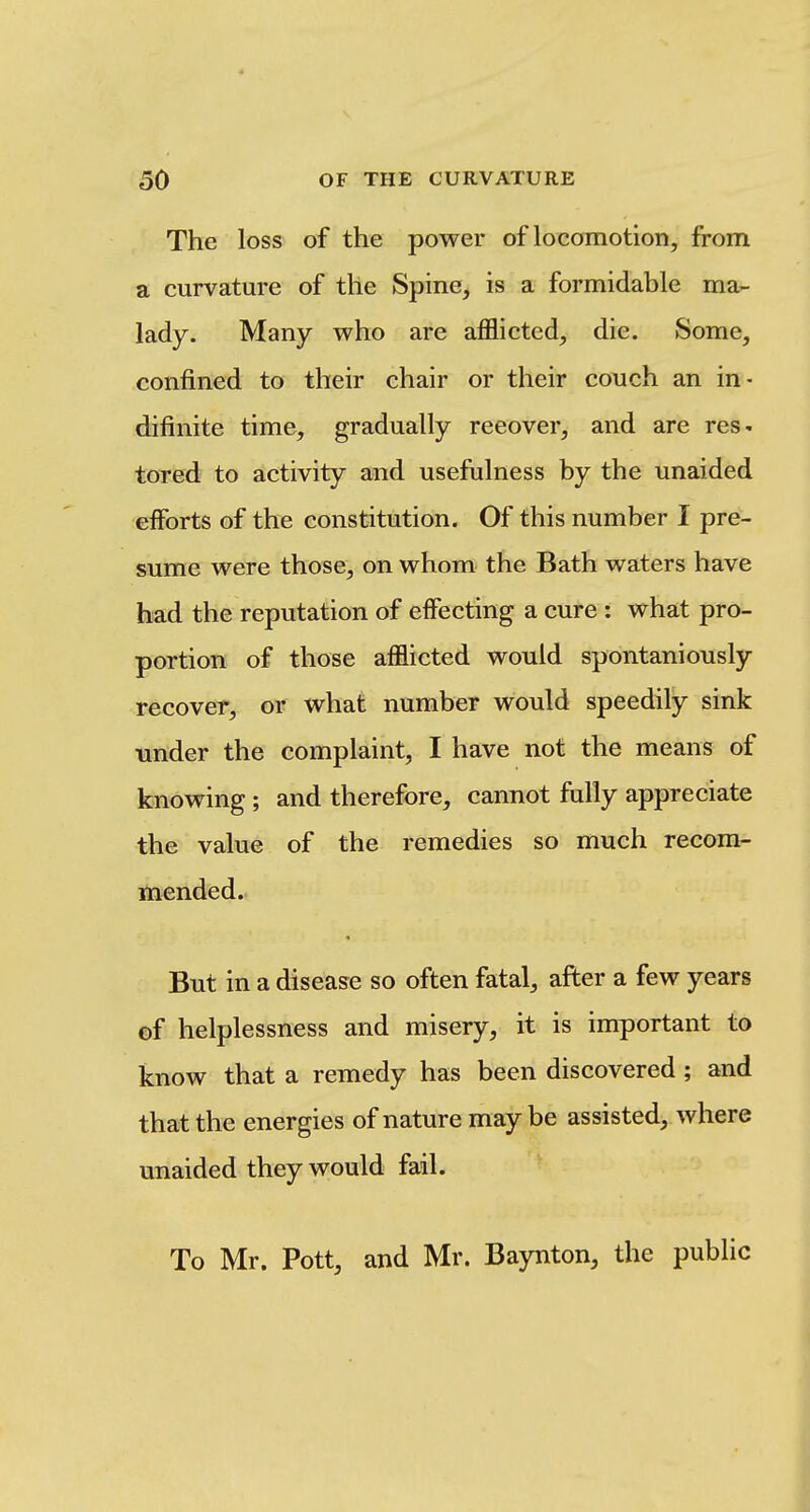 The loss of the power of locomotion, from a curvature of the Spine, is a formidable ma- lady. Many who are afflicted, die. Some, confined to their chair or their couch an in- difinite time, gradually recover, and are res- tored to activity and usefiilness by the unaided efforts of the constitution. Of this number I pre- sume were those, on whom the Bath waters have had the reputation of effecting a cure : what pro- portion of those afflicted would spontaniously recover, or what number would speedily sink under the complaint, I have not the means of knowing ; and therefore, cannot fully appreciate the value of the remedies so much recom- mended. But in a disease so often fatal, afler a few years of helplessness and misery, it is important to know that a remedy has been discovered; and that the energies of nature may be assisted, where unaided they would fail. To Mr. Pott, and Mr. Baynton, the public