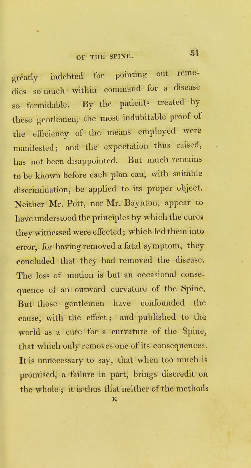 gi-eatly indebted for pointing out reme- dies so much within command for a disease so formidable. By the patients treated by these o-entlemen, the most indubitable proof of the efficiency of the means employed were manifested; and the expectation thus raised, has not been disappointed. But much remains to be known before each plan can, with suitable discrimination, be applied to its proper object. Neither Mr. Pott, nor Mr. Baynton, appear to have understood the principles by which the cures they witnessed were elfected; which led them into error, for having removed a fatal symptom, they concluded that they had removed the disease. The loss of motion is but an occasional conse- quence of art outward curvature of the Spine. But those gentlemen have confounded the cause, with tile effect; and published to the world as a cure for a curvature of the Spine, that which only removes one of its consequences. It is unnecessary to say, that when too much is promised, a failure in part, brings discredit on the whole J it is thus that neither of the methods K