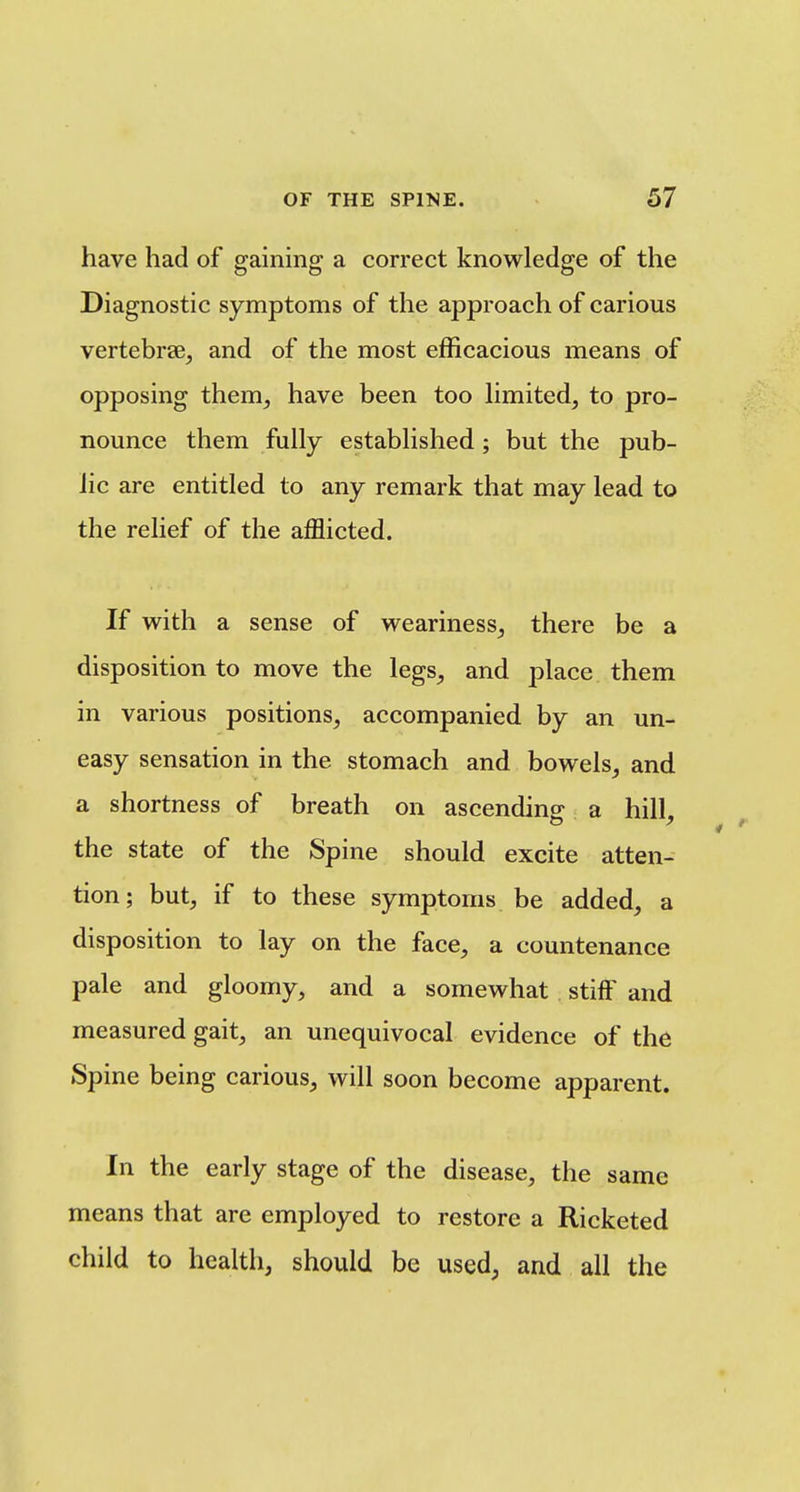 have had of gaining a correct knowledge of the Diagnostic symptoms of the approach of carious vertebrte, and of the most efficacious means of opposing them, have been too Hmited, to pro- nounce them fully established; but the pub- lic are entitled to any remark that may lead to the relief of the afflicted. If with a sense of weariness^ there be a disposition to move the legs, and place them in various positions, accompanied by an un- easy sensation in the stomach and bowels, and a shortness of breath on ascending a hill, the state of the Spine should excite atten- tion; but, if to these symptoms be added, a disposition to lay on the face, a countenance pale and gloomy, and a somewhat stiff and measured gait, an unequivocal evidence of the Spine being carious, will soon become apparent. In the early stage of the disease, the same means that are employed to restore a Ricketed child to health, should be used, and all the