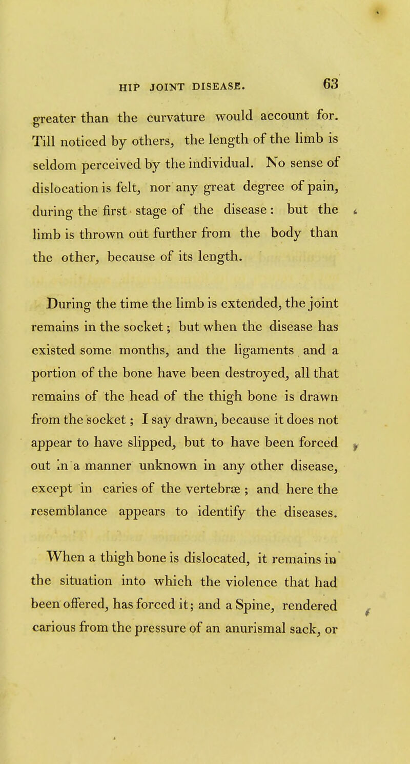 greater than the curvature would account for. Till noticed by others, the length of the limb is seldom perceived by the individual. No sense of dislocation is felt, nor any great degree of pain, during the first stage of the disease: but the < limb is thrown out further from the body than the other, because of its length. During the time the limb is extended, the joint remains in the socket; but when the disease has existed some months, and the ligaments and a portion of the bone have been destroyed, all that remains of the head of the thigh bone is drawn from the socket; I say drawn, because it does not appear to have slipped, but to have been forced ^ out In a manner unknown in any other disease, except in caries of the vertebrae ; and here the resemblance appears to identify the diseases. When a thighbone is dislocated, it remains in the situation into which the violence that had been offered, has forced it; and a Spine, rendered carious from the pressure of an anurismal sack, or