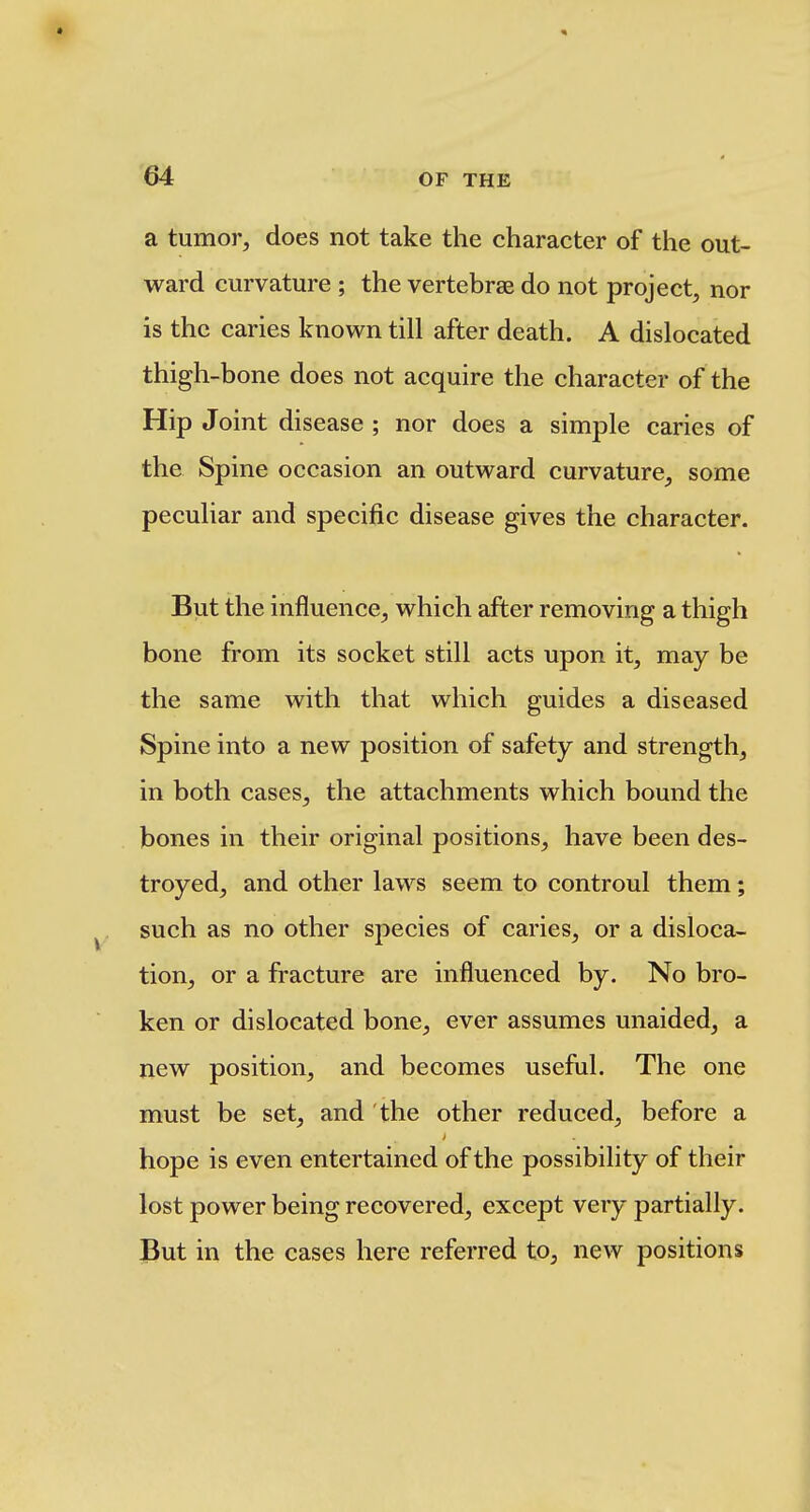 a tumor, does not take the character of the out- ward curvature ; the vertebrae do not project, nor is the caries known till after death. A dislocated thigh-bone does not acquire the character of the Hip Joint disease ; nor does a simple caries of the Spine occasion an outward curvature, some peculiar and specific disease gives the character. But the influence, which after removing a thigh bone from its socket still acts upon it, may be the same with that which guides a diseased Spine into a new position of safety and strength, in both cases, the attachments which bound the bones in their original positions, have been des- troyed, and other laws seem to controul them; such as no other species of caries, or a disloca- tion, or a fracture are influenced by. No bro- ken or dislocated bone, ever assumes unaided, a new position, and becomes useful. The one must be set, and the other reduced, before a hope is even entertained of the possibility of their lost power being recovered, except very partially. But in the cases here referred to, new positions