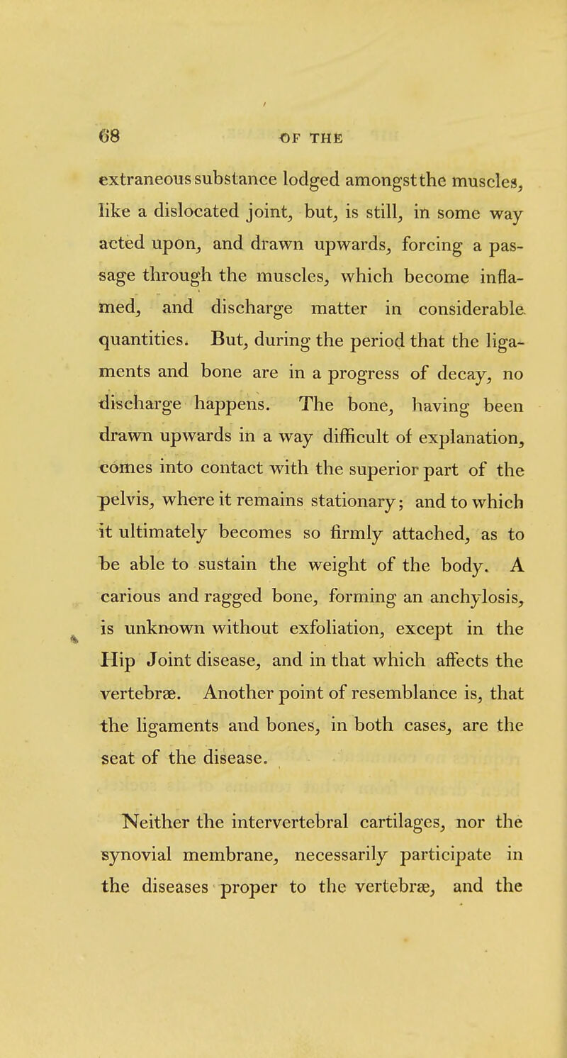 extraneous substance lodged amongst the muscles, like a dislocated joint, but, is still, in some way acted upon, and drawn upwards, forcing a pas- sage through the muscles, which become infla- med, and discharge matter in considerable, quantities. But, during the period that the liga- ments and bone are in a progress of decay, no discharge happens. The bone, having been dra\vn upwards in a way difficult of explanation, comes into contact with the superior part of the pelvis, where it remains stationary; and to which it ultimately becomes so firmly attached, as to he able to sustain the weight of the body. A carious and ragged bone, forming an anchylosis, is unknown without exfoliation, except in the Hip Joint disease, and in that which affects the vertebrae. Another point of resemblance is, that the ligaments and bones, in both cases, are the seat of the disease. Neither the intervertebral cartilages, nor the synovial membrane, necessarily participate in the diseases proper to the vertebrae, and the