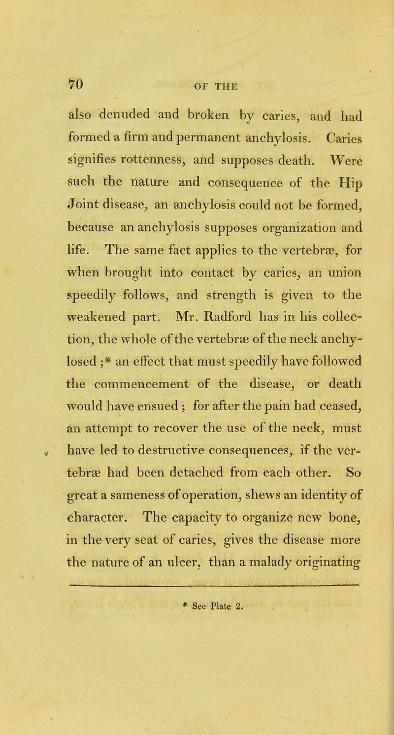 also denuded and broken by caries, and had formed a firm and permanent anchylosis. Caries signifies rottenness, and supposes death. Were such the nature and consequence of the Hip Joint disease, an anchylosis could not be formed, because an anchylosis supposes organization and life. The same fact applies to the vertebrae, for when brought into contact by caries, an union speedily follows, and strength is given to the weakened part. Mr. Radford has in his collec- tion, the whole of the vertebrae of the neck anchy- losed an effect that must speedily have followed the commencement of the disease, or death would have ensued ; for after the pain had ceased, an attempt to recover the use of the neck, must have led to destructive consequences, if the ver- tebrae had been detached from each other. So great a sameness of operation, shews an identity of character. The capacity to organize new bone, in the very seat of caries, gives the disease more the nature of an ulcer, than a malady originating » See Plate 2.