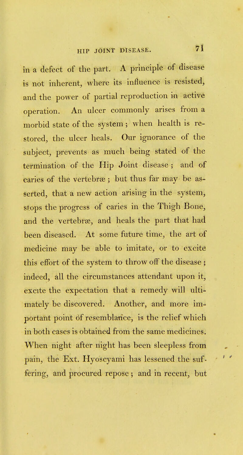 in a defect of the part. A principle of disease is not inherent, where its influence is resisted, and the power of partial reproduction in active operation. An ulcer commonly arises from a morbid state of the system ; when health is re- stored, the ulcer heals. Our ignorance of the subject, prevents as much being stated of the termination of the Hip Joint disease ; and of caries of the vertebrae ; but thus far may be as- serted, that a new action arising in the system, stops the progress of caries in the Thigh Bone, and the vertebrse, and heals the part that had been diseased. At some future time, the art of medicine may be able to imitate, or to excite this efibrt of the system to throw off the disease ; indeed, all the circumstances attendant upon it, excite the expectation that a remedy will ulti- mately be discovered. Another, and more im- portant point of resemblaiice, is the relief which in both cases is obtained from the same medicines. When night after night has been sleepless from pain, the Ext. Hyoscyami has lessened the suf- fering, and procured repose ; and in recent, but