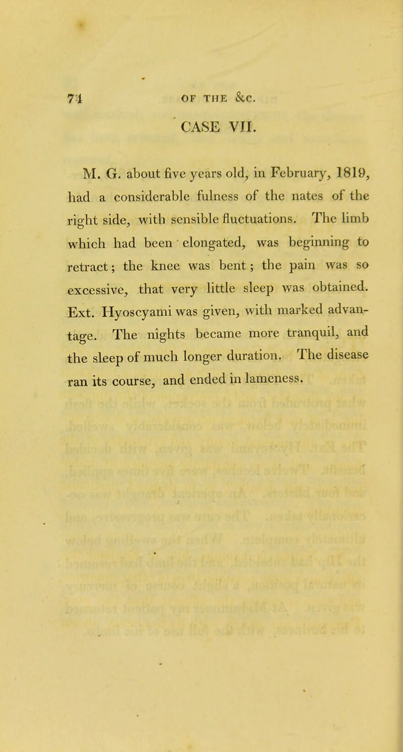 CASE VII. M. G. about five years old, in February, 1819, had a considerable fulness of the nates of the right side, with sensible fluctuations. The limb which had been elongated, was beginning to retract; the knee was bent; the pain was so excessive, that very little sleep was obtained. Ext. Hyoscyami was given, with marked advan- tage. The nights became more tranquil, and the sleep of much longer duration. The disease ran its course, and ended in lameness.