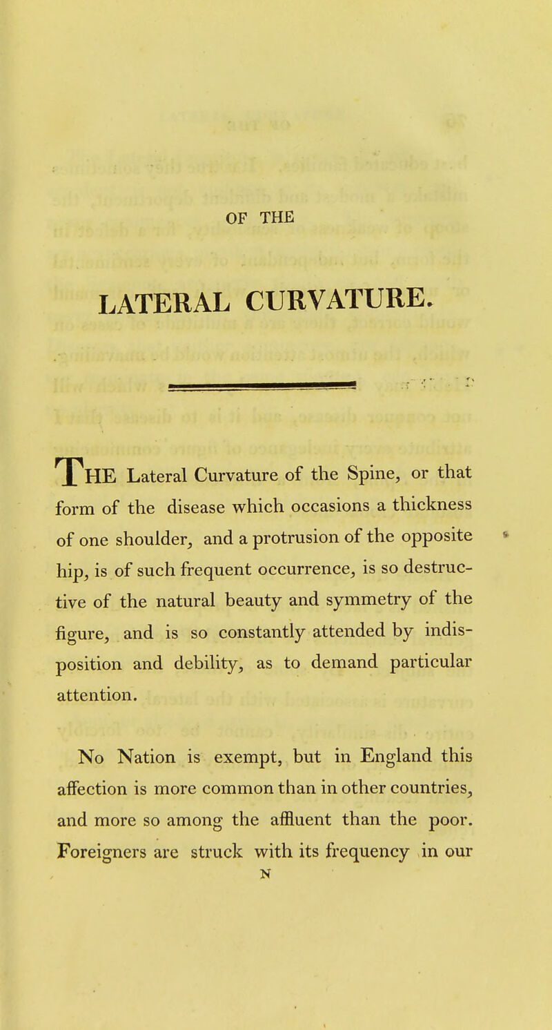 LATERAL CURVATURE. The Lateral Curvature of the Spine, or that form of the disease which occasions a thickness of one shoulder, and a protrusion of the opposite hip, is of such frequent occurrence, is so destruc- tive of the natural beauty and symmetry of the figure, and is so constantly attended by indis- position and debility, as to demand particular attention. No Nation is exempt, but in England this affection is more common than in other countries, and more so among the affluent than the poor. Foreigners are struck with its frequency in our N