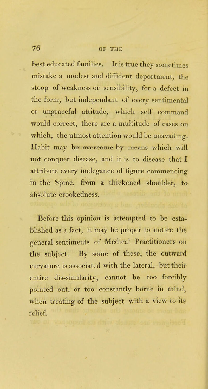 best educated families. It is true they sometimes mistake a modest and diffident deportment, the stoop of weakness or sensibihty, for a defect in the form, but independant of every sentimental or ungraceful attitude, which self command would correct, there are a muhitude of cases on which, the utmost attention would be unavailing. Habit may be overcome by means which will not conquer disease, and it is to disease that I attribute every inelegance of figure commencing in the Spine, from a thickened shoulder, ta absolute crookedness. Before this opinion is attempted to be esta- blished as a fact, it may be proper to notice the general sentiments of Medical Practitioners on the subject. By some of these, the outward curvature is associated with the lateral, but their entire dis-similarity, cannot be too forcibly pointed out, or too constantly borne in mind, when treating of the subject with a view to it? relief.