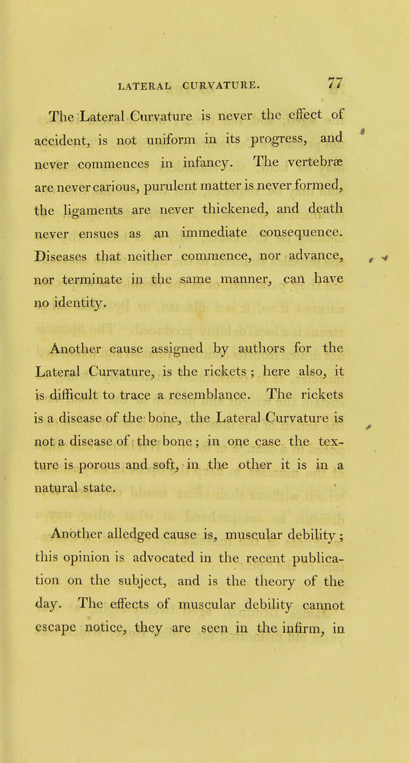 The Lateral Curvature is never the effect of accident, is not uniform in its progress, and never commences in infancy. The vertebrae are never carious, purulent matter is never formed, the h^aments are never thickened, and death never ensues as an immediate consequence. Diseases that neither commence, nor advance, nor terminate m the same manner, can have no identity. Another cause assigned by authors for the Lateral Curvature, is the rickets ; here also, it is difficult to trace a resemblance. The rickets is a disease of the boiie, the Lateral Curvature is not a disease of the bone ; in one case, the tex- ture is porous and soft, in the other it is in a natural state. Another alledged cause is, muscular debility; this opinion is advocated in the recent publica- tion on the subject, and is the theory of the day. The effects of muscular debility cannot escape notice, they are seen in the infirm, in