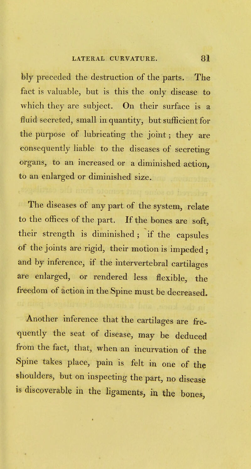 bly preceded the destruction of the parts. The fact is valuable^ but is this the only disease to which they are subject. On their surface is a fluid secreted, small in quantity, but sufficient for the purpose of lubricating the joint; they are consequently liable to the diseases of secreting organs, to an increased or a diminished action, to an enlarged or diminished size. The diseases of any part of the system, relate to the offices of the part. If the bones are soft, their strength is diminished ; if the capsules of the joints are rigid, their motion is impeded ; and by inference, if the intervertebral cartilages o are enlarged, or rendered less flexible, the freedom of action in the Spine must be decreased. Another inference that the cartilages are fre- quently the seat of disease, may be deduced from the fact, that, when an incurvation of the Spine takes place, pain is felt in one of the shoulders, but on inspecting the part, no disease is discoverable in the ligaments, in the bones.