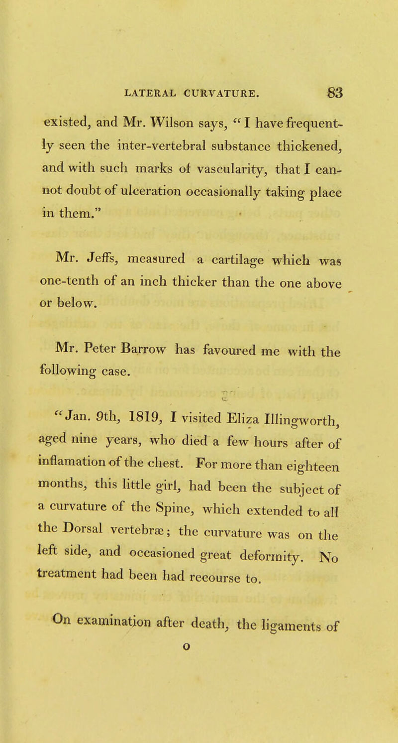 existed, and Mr. Wilson says,  I have frequent- ly seen the inter-vertebral substance thickened, and with such marks of vascularity, that I can- not doubt of ulceration occasionally taking place in them. Mr. Jeffs, measured a cartilage which was one-tenth of an inch thicker than the one above or below. Mr. Peter Barrow has favoured me with the following case. Jan. 9th, 1819, I visited Eliza Illino-worth aged nine years, who died a few hours after of inflamation of the chest. For more than eighteen months, this little girl, had been the subject of a curvature of the Spine, which extended to all the Dorsal vertebrae; the curvature was on the left side, and occasioned great deformity. No treatment had been had recourse to. examination after death, the ligaments of o