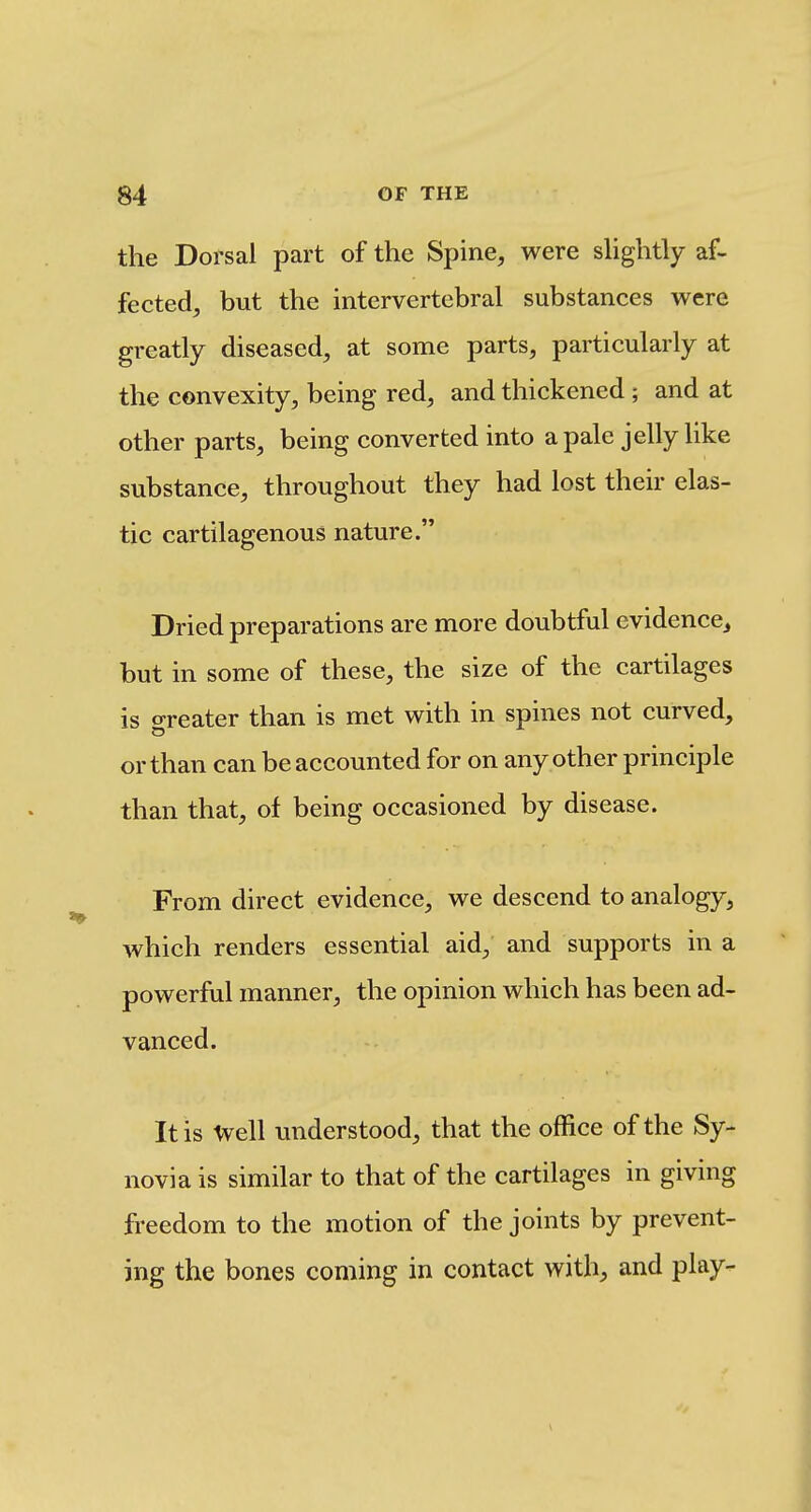 the Dorsal part of the Spine, were shghtly af- fected, but the intervertebral substances were greatly diseased, at some parts, particularly at the convexity, being red, and thickened ; and at other parts, being converted into a pale jelly like substance, throughout they had lost their elas- tic cartilagenous nature. Dried preparations are more doubtful evidence^ but in some of these, the size of the cartilages is greater than is met with in spines not curved, or than can be accounted for on any other principle than that, of being occasioned by disease. From direct evidence, we descend to analogy, which renders essential aid, and supports in a powerful manner, the opinion which has been ad- vanced. It is Ivell understood, that the office of the Sy- novia is similar to that of the cartilages in giving freedom to the motion of the joints by prevent- ing the bones coming in contact with, and play-