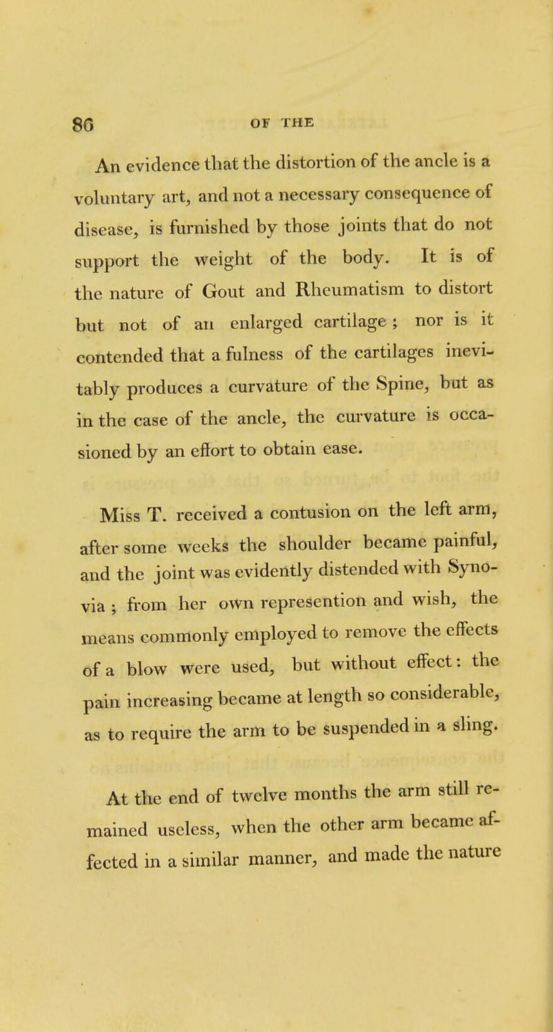 An evidence that the distortion of the ancle is a voluntary art, and not a necessary consequence of disease, is furnished by those joints that do not support the vt^eight of the body. It is of the nature of Gout and Rheumatism to distort but not of an enlarged cartilage; nor is it contended that a fulness of the cartilages inevi- tably produces a curvature of the Spine, but as in the case of the ancle, the curvature is occa- sioned by an effort to obtain ease. Miss T. received a contusion on the left arm, after some weeks the shoulder became painful, and the joint was evidently distended with Syno- via ; from her own represention and wish, the means commonly employed to remove the effects of a blow were used, but without effect: the pain increasing became at length so considerable, as to require the arm to be suspended in a sling. At the end of twelve months the arm still re- mained useless, when the other arm became af- fected in a similar manner, and made the nature