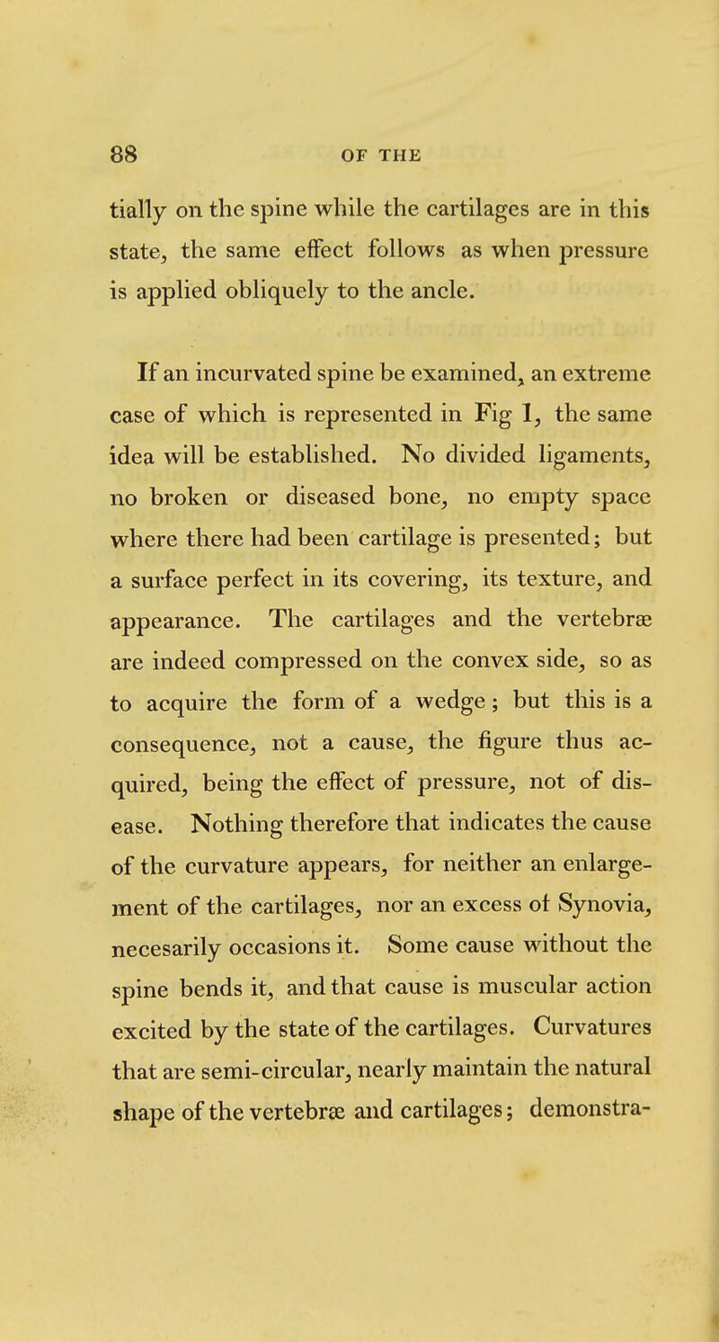 tially on the spine while the cartilages are in this state, the same effect follows as when pressure is applied obliquely to the ancle. If an incurvated spine be examined, an extreme case of which is represented in Fig 1, the same idea will be established. No divided ligaments, no broken or diseased bone, no empty space where there had been cartilage is presented; but a surface perfect in its covering, its texture, and appearance. The cartilages and the vertebrae are indeed compressed on the convex side, so as to acquire the form of a wedge; but this is a consequence, not a cause, the figure thus ac- quired, being the effect of pressure, not of dis- ease. Nothing therefore that indicates the cause of the curvature appears, for neither an enlarge- ment of the cartilages, nor an excess of Synovia, necesarily occasions it. Some cause without the spine bends it, and that cause is muscular action excited by the state of the cartilages. Curvatures that are semi-circular, nearly maintain the natural shape of the vertebrae and cartilages; demonstra-