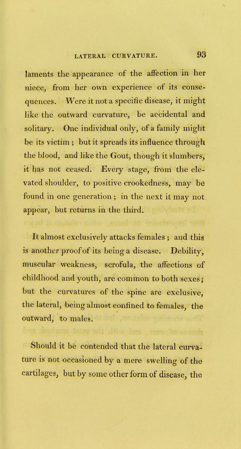 laments the appearance of the affection in her niece, from her own experience of its conse- quences. Were it not a specific disease, it might like the outward curvature, be accidental and solitary. One individual only, of a family might be its victim ; but it spreads its influence through the blood, and like the Gout, though it slumbers, it has not ceased. Every stage, from the ele- vated shoulder, to positive crookedness, may be found in one generation; in the next it may not. appear, but returns in the third. It almost exclusively attacks females ; and this is another proof of its being a disease. Debility, muscular weakness, scrofula, the affections of childhood and youth, are common to both sexes; but the curvatures of the spine are exclusive, the lateral, being almost confined to females, the outward, to males. Should it be contended that the lateral curva- ture is not occasioned by a mere swelling of the cartilages, but by some other form of diseascj the