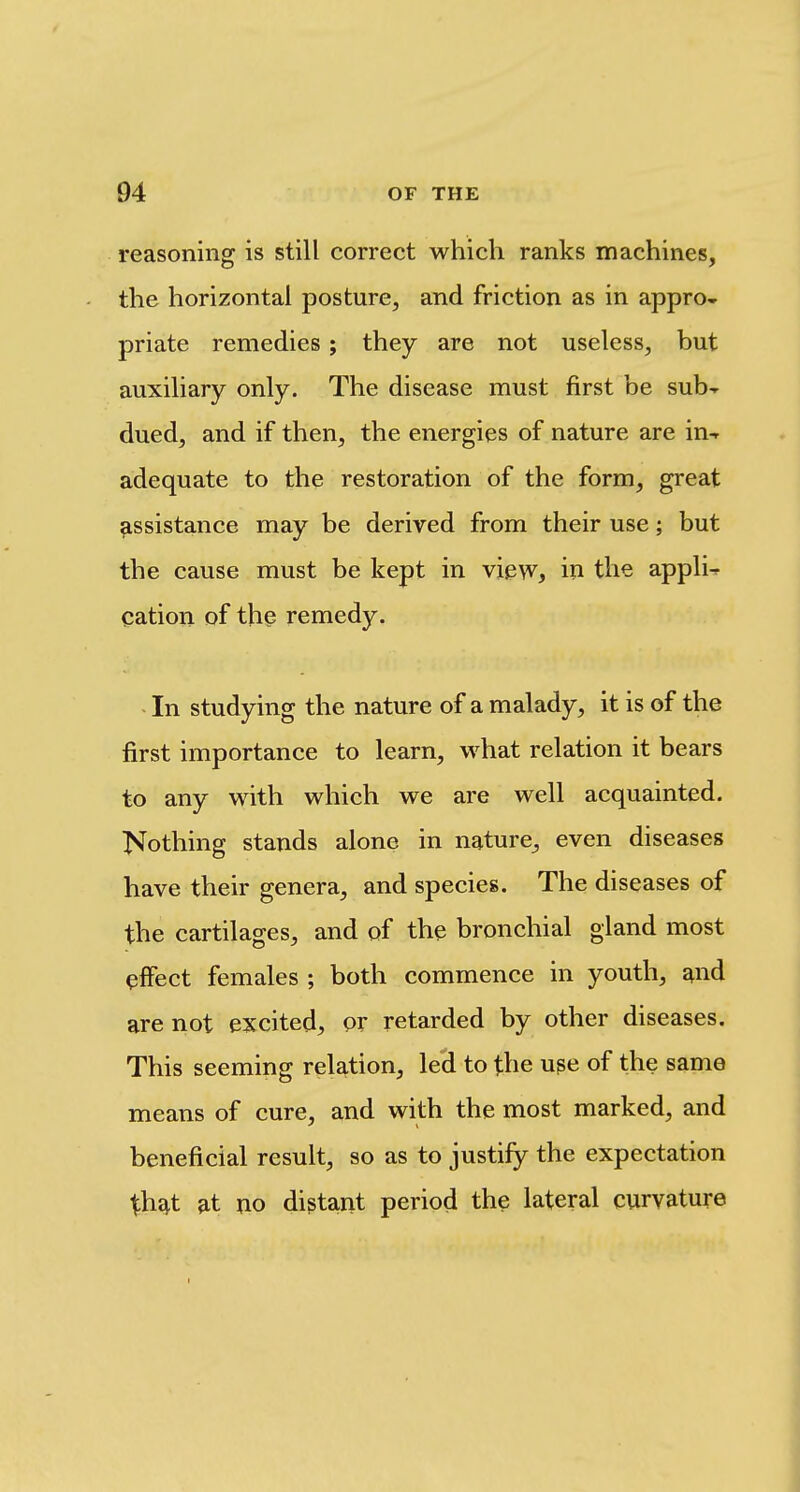 reasoning is still correct which ranks machines, the horizontal posture, and friction as in appro- priate remedies; they are not useless, but auxiliary only. The disease must first be sub-r dued, and if then, the energies of nature are in-r adequate to the restoration of the form, great assistance may be derived from their use; but the cause must be kept in view, iu the appli^ cation of thp remedy. - In studying the nature of a malady, it is of the first importance to learn, what relation it bears to any with which we are well acquainted. T^^othing stands alone in nature, even diseases have their genera, and species. The diseases of the cartilages, and of the bronchial gland most effect females ; both commence in youth, and are not excited, or retarded by other diseases. This seeming relation, led to the upe of the same means of cure, and with the most marked, and beneficial result, so as to justify the expectation Xhd^t at no distant period the lateral curvature