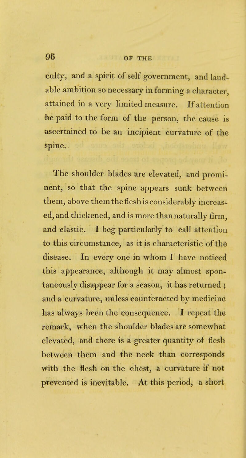 culty, and a spirit of self government, and laud- able ambition so necessary in forming a character, attained in a very limited measure. If attention foe paid to the form of the person, the cause is ascertained to be an incipient curvature of the spine. The shoulder blades are elevated, and promi- nent, so that the spine appears sunk between them, above them the flesh is considerably increas- ed, and thickened, and is more than naturally firm, and elastic. I beg particularly to call attention to this circumstance, as it is characteristic of the disfease. In every one in whom I have noticed this appearance, although it may almost spon- taneously disappear for a season, it has returned ; and a curvature, unless counteracted by medicine has always been the Consequence. I repeat the remark, when the shoulder blades are somewhat elevated, and there is a greater quantity of flesh between them and the neck than corresponds with the flesh on the chest, a curvature if not prev^ented is inevitable. At this period, a short