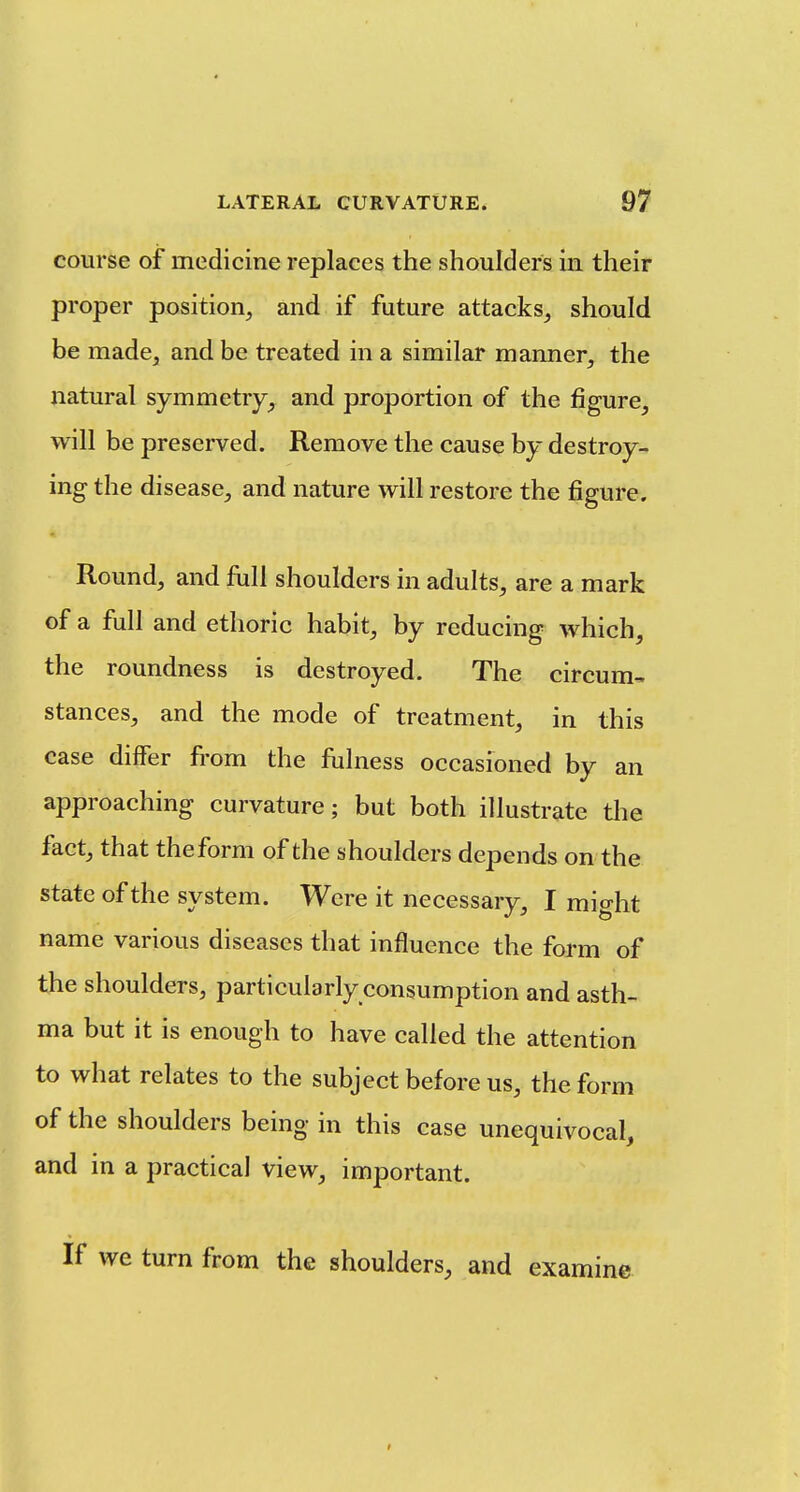 course of medicine replaces the shoulders in their proper position, and if future attacks, should be made, and be treated in a similar manner, the natural symmetry, and proportion of the figure, will be preserved. Remove the cause by destroy- ing the disease, and nature will restore the figure. Round, and full shoulders in adults, are a mark of a full and ethoric habit, by reducing which, the roundness is destroyed. The circum- stances, and the mode of treatment, in this case differ from the fiilness occasioned by an approaching curvature; but both illustrate tlie fact, that theform of the shoulders depends on the state of the system. Were it necessary, I might name various diseases that influence the form of the shoulders, particularly consumption and asth- ma but it is enough to have called the attention to what relates to the subject before us, theform of the shoulders being in this case unequivocal, and in a practical view, important. If we turn from the shoulders, and examine