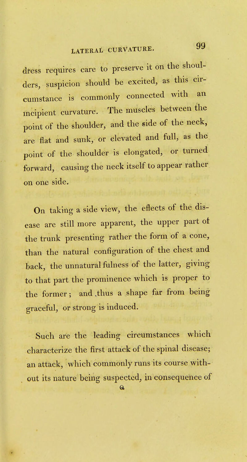 dtess requires care to preserve it on the shoul- ders, suspicion should be excited, as this cir- cumstance is commonly connected with an incipient curvature. The muscles between the point of the shoulder, and the side of the neck, are flat and sunk, or elevated and hill, as the point of the shoulder is elongated, or turned forward, causing the neck itself to appear rather on one side. On taking a side view, the effects of the dis- ease are still more apparent, the upper part ot the trunk presenting rather the form of a cone, than the natural configuration of the chest and back, the unnatural fulness of the latter, giving to that part the prominence which is proper to the former; and .thus a shape far from being graceful, or strong is induced. Such are the leading circumstances which characterize the first attack of the spinal disease; an attack, which commonly runs its course with- out its nature being suspected, in consequence of