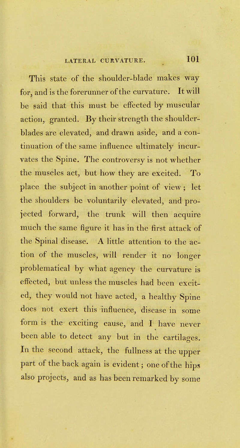 This state of the shoulder-blade makes way for, and is the forerunner of the curvature. It will be said that this must be effected by muscular action^ granted. By their strength the shoulder- blades are elevated^ and drawn aside, and a con- tinuation of the same influence ultimately incur- vates the Spine. The controversy is not whether the muscles act, but how they are excited. To place the subject in another point of view; let the shoulders be voluntarily elevated, and pro- jected forward, the trunk will then acquire much the same figure it has in the first attack of the Spinal disease. A little attention to the ac- tion of the muscles, will render it no longer problematical by what agency the curvature is effected, but unless the muscles had been excit- ed, they would not have acted, a healthy Spine does not exert this influence, disease in some form is the exciting cause, and I have never been able to detect any but in the cartilages. In the second attack, the fullness at the upper part of the back again is evident; one of the hips also projects, and as has been remarked by some