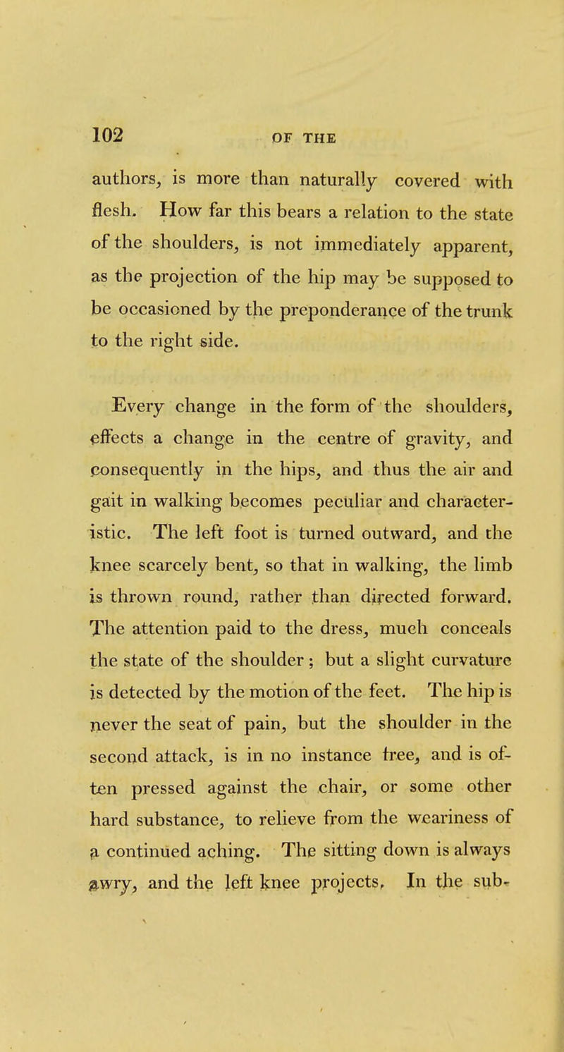 authors, is more than naturally covered with flesh. How far this bears a relation to the state of the shoulders, is not immediately apparent, as the projection of the hip may be supposed to be occasioned by the preponderance of the trunk to the right side. Every change in the form of the shoulders, effects a change in the centre of gravity, and j3onsequcntly in the hips, and thus the air and gait in walking becomes peculiar and character- istic. The left foot is turned outward, and the knee scarcely bent, so that in walking, the limb is thrown round, rather than directed forward. The attention paid to the dress, much conceals the state of the shoulder; but a slight curvature is detected by the motion of the feet. The hip is never the seat of pain, but the shoulder in the second attack, is in no instance tree, and is of- ten pressed against the chair, or some other hard substance, to relieve from the weariness of ^ continued aching. The sitting down is always »wry, and the left knee projects, In the sub*