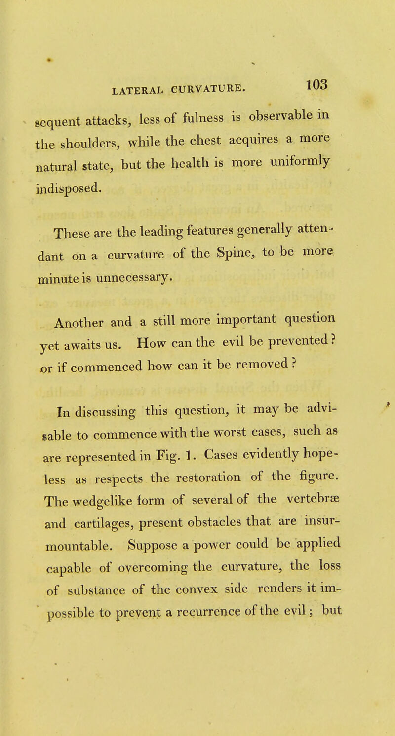sequent attacks, less of fulness is observable in the shoulders, while the chest acquires a more natural state, but the health is more uniformly indisposed. These are the leading features generally atten^ dant on a curvature of the Spine, to be more minute is unnecessary. Another and a still more important question yet awaits us. How can the evil be prevented ? or if commenced how can it be removed ? In discussing this question, it may be advi- sable to commence with the worst cases, such as are represented in Fig. 1. Cases evidently hope- less as respects the restoration of the figure. The wedgelike form of several of the vertebrae and cartilages, present obstacles that are insur- mountable. Suppose a power could be applied capable of overcoming the curvature, the loss of substance of the convex side renders it im- possible to prevent a recurrence of the evil; but