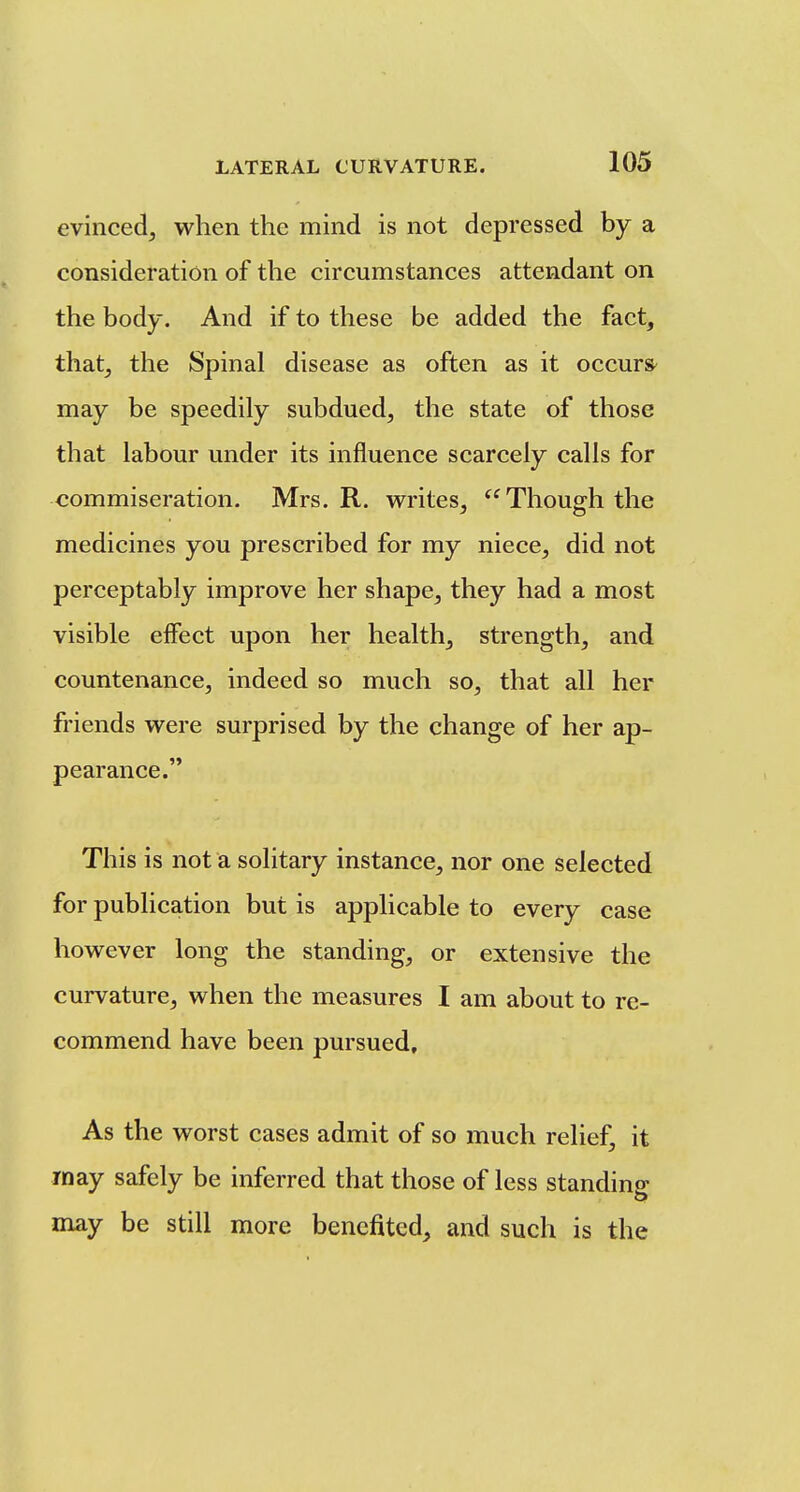 evinced, when the mind is not depressed by a consideration of the circumstances attendant on the body. And if to these be added the fact, that, the Spinal disease as often as it occurs^ may be speedily subdued, the state of those that labour under its influence scarcely calls for commiseration. Mrs. R. writes, Though the medicines you prescribed for my niece, did not perceptably improve her shape, they had a most visible elfect upon her health, strength, and countenance, indeed so much so, that all her friends were surprised by the change of her ap- pearance. This is not a solitary instance, nor one selected for publication but is applicable to every case however long the standing, or extensive the curvature, when the measures I am about to re- commend have been pursued. As the worst cases admit of so much relief, it rnay safely be inferred that those of less standing may be still more benefited, and such is the