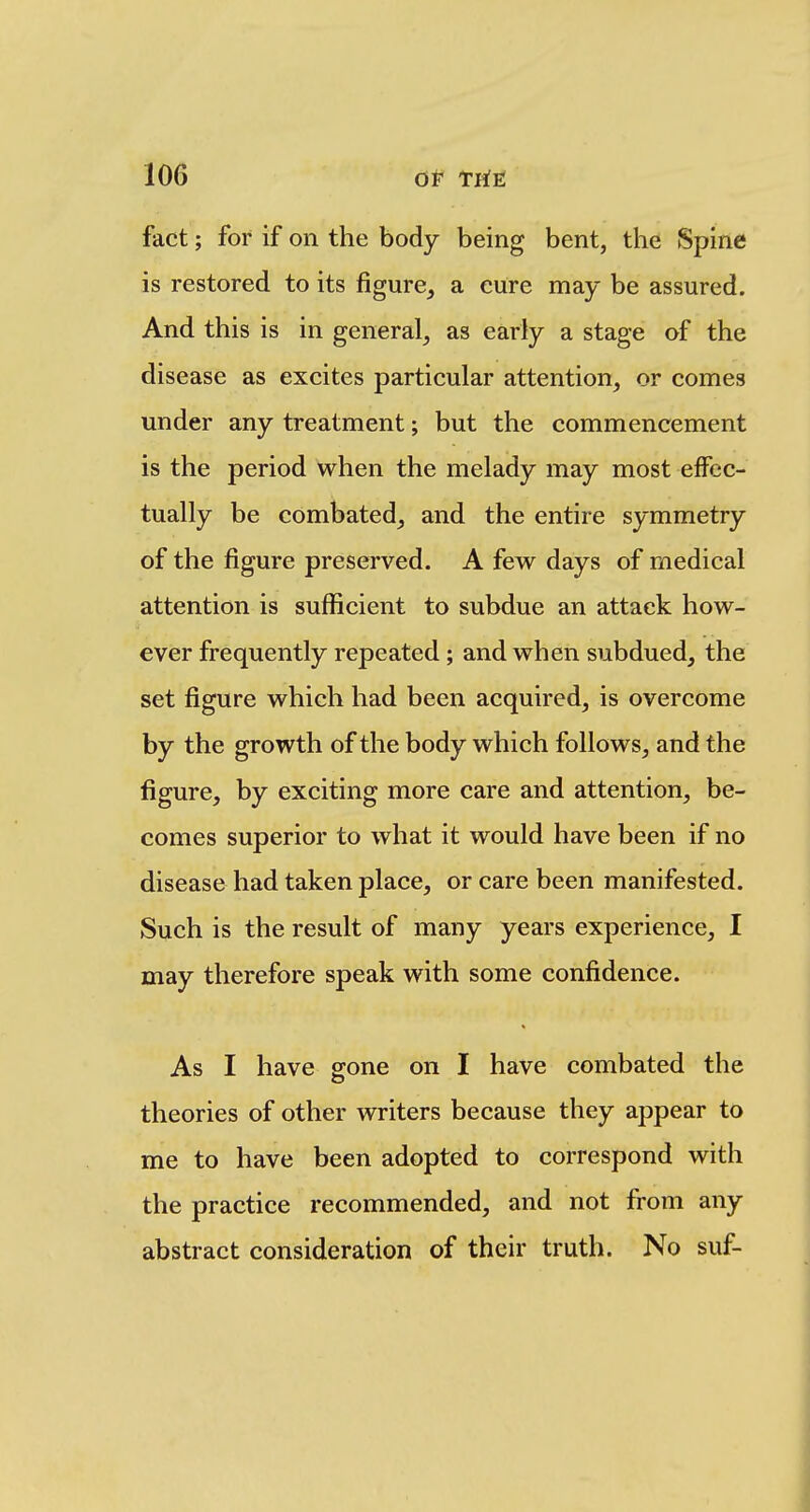 fact; for if on the body being bent, the Spine is restored to its figure^ a cure may be assured. And this is in general^ as early a stage of the disease as excites particular attention, or comes under any treatment; but the commencement is the period when the melady may most effec- tually be combated, and the entire symmetry of the figure preserved. A few days of medical attention is sufficient to subdue an attack how- ever frequently repeated ; and when subdued, the set figure which had been acquired, is overcome by the growth of the body which follows, and the figure, by exciting more care and attention, be- comes superior to what it would have been if no disease had taken place, or care been manifested. Such is the result of many years experience, I may therefore speak with some confidence. As I have gone on I have combated the theories of other writers because they appear to me to have been adopted to correspond with the practice recommended, and not from any abstract consideration of their truth. No suf-
